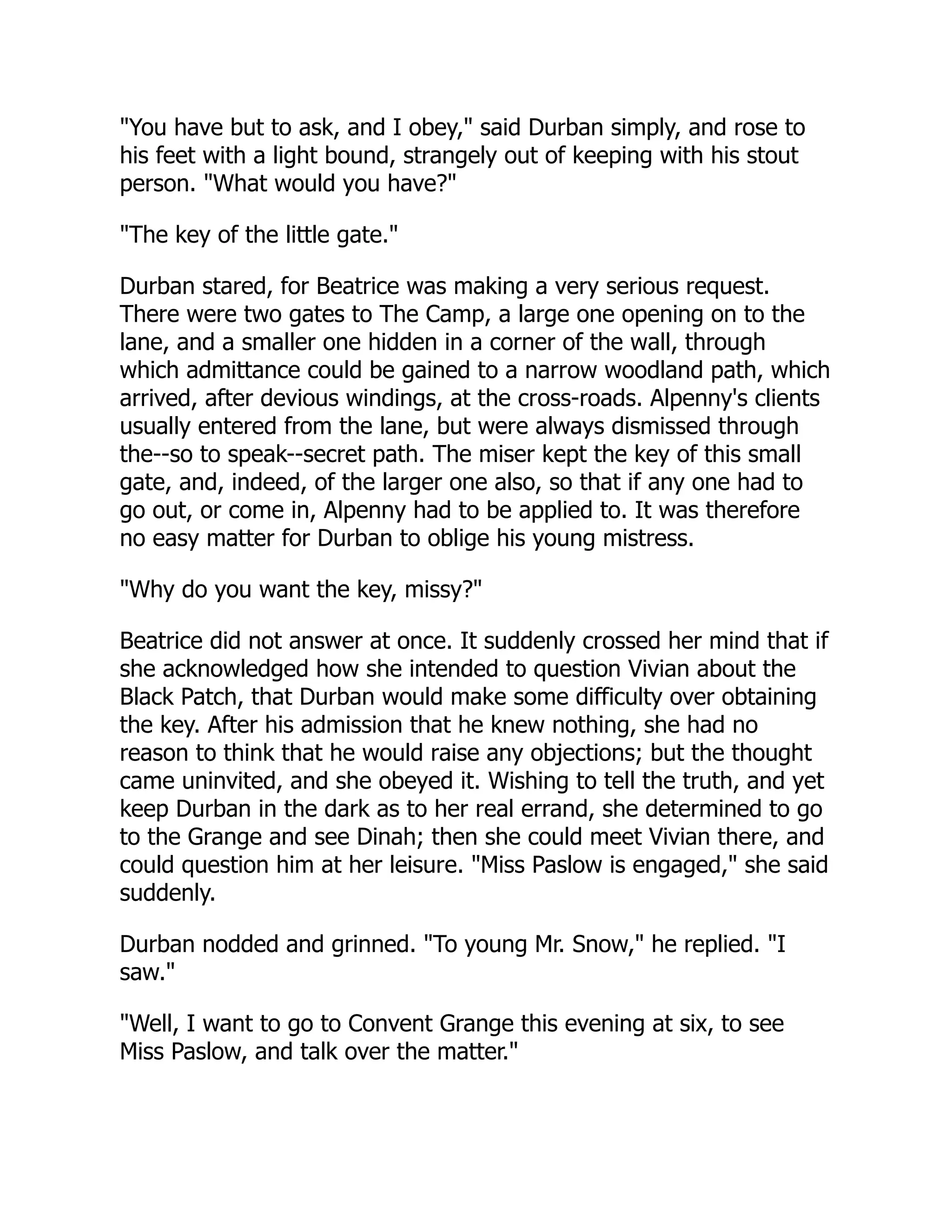 "You have but to ask, and I obey," said Durban simply, and rose to
his feet with a light bound, strangely out of keeping with his stout
person. "What would you have?"
"The key of the little gate."
Durban stared, for Beatrice was making a very serious request.
There were two gates to The Camp, a large one opening on to the
lane, and a smaller one hidden in a corner of the wall, through
which admittance could be gained to a narrow woodland path, which
arrived, after devious windings, at the cross-roads. Alpenny's clients
usually entered from the lane, but were always dismissed through
the--so to speak--secret path. The miser kept the key of this small
gate, and, indeed, of the larger one also, so that if any one had to
go out, or come in, Alpenny had to be applied to. It was therefore
no easy matter for Durban to oblige his young mistress.
"Why do you want the key, missy?"
Beatrice did not answer at once. It suddenly crossed her mind that if
she acknowledged how she intended to question Vivian about the
Black Patch, that Durban would make some difficulty over obtaining
the key. After his admission that he knew nothing, she had no
reason to think that he would raise any objections; but the thought
came uninvited, and she obeyed it. Wishing to tell the truth, and yet
keep Durban in the dark as to her real errand, she determined to go
to the Grange and see Dinah; then she could meet Vivian there, and
could question him at her leisure. "Miss Paslow is engaged," she said
suddenly.
Durban nodded and grinned. "To young Mr. Snow," he replied. "I
saw."
"Well, I want to go to Convent Grange this evening at six, to see
Miss Paslow, and talk over the matter."
 