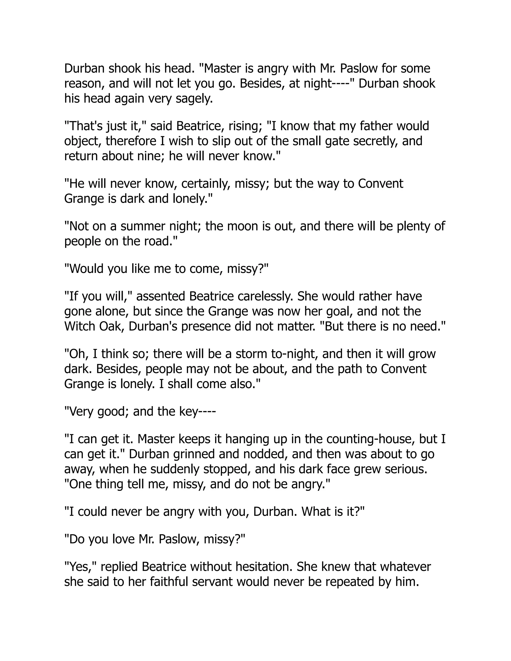 Durban shook his head. "Master is angry with Mr. Paslow for some
reason, and will not let you go. Besides, at night----" Durban shook
his head again very sagely.
"That's just it," said Beatrice, rising; "I know that my father would
object, therefore I wish to slip out of the small gate secretly, and
return about nine; he will never know."
"He will never know, certainly, missy; but the way to Convent
Grange is dark and lonely."
"Not on a summer night; the moon is out, and there will be plenty of
people on the road."
"Would you like me to come, missy?"
"If you will," assented Beatrice carelessly. She would rather have
gone alone, but since the Grange was now her goal, and not the
Witch Oak, Durban's presence did not matter. "But there is no need."
"Oh, I think so; there will be a storm to-night, and then it will grow
dark. Besides, people may not be about, and the path to Convent
Grange is lonely. I shall come also."
"Very good; and the key----
"I can get it. Master keeps it hanging up in the counting-house, but I
can get it." Durban grinned and nodded, and then was about to go
away, when he suddenly stopped, and his dark face grew serious.
"One thing tell me, missy, and do not be angry."
"I could never be angry with you, Durban. What is it?"
"Do you love Mr. Paslow, missy?"
"Yes," replied Beatrice without hesitation. She knew that whatever
she said to her faithful servant would never be repeated by him.
 