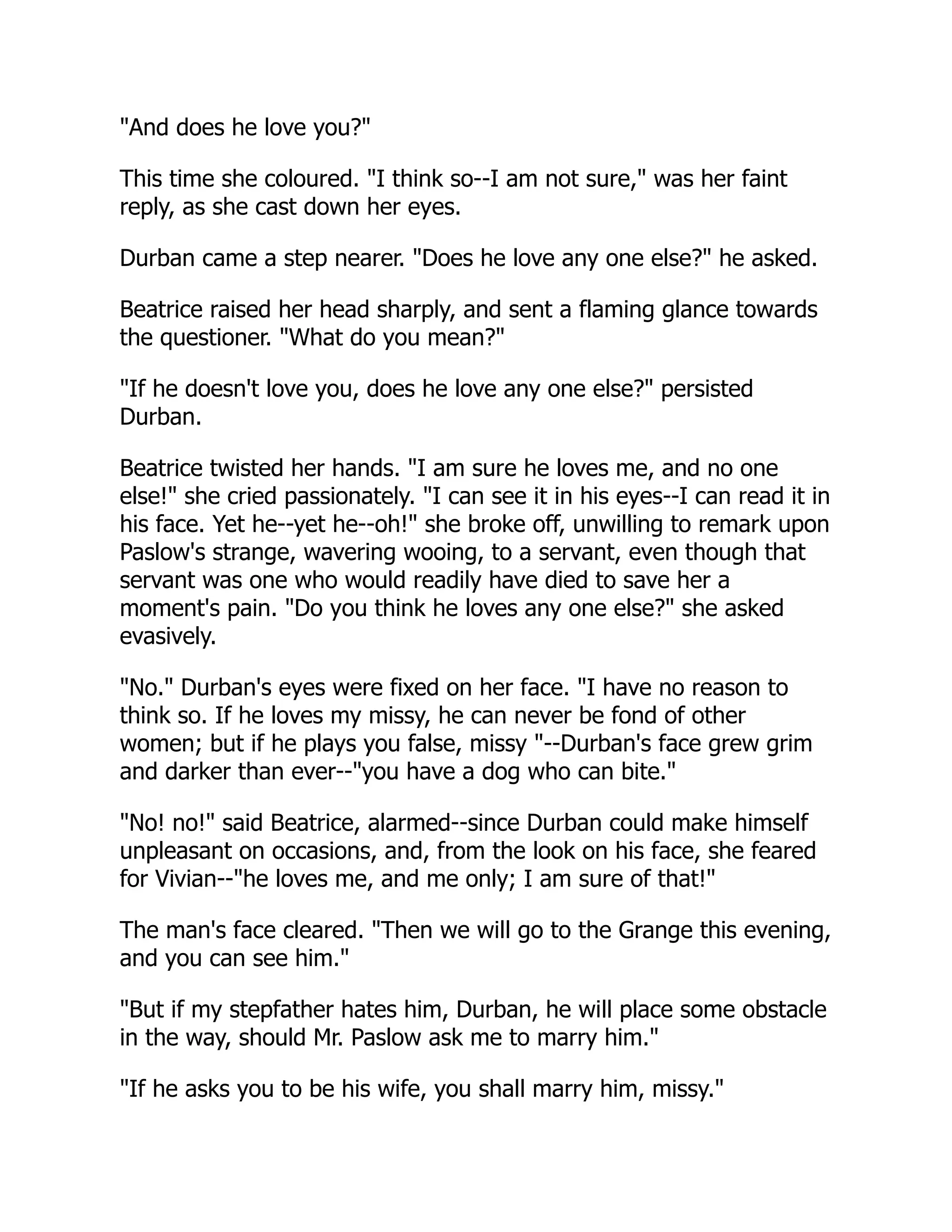 "And does he love you?"
This time she coloured. "I think so--I am not sure," was her faint
reply, as she cast down her eyes.
Durban came a step nearer. "Does he love any one else?" he asked.
Beatrice raised her head sharply, and sent a flaming glance towards
the questioner. "What do you mean?"
"If he doesn't love you, does he love any one else?" persisted
Durban.
Beatrice twisted her hands. "I am sure he loves me, and no one
else!" she cried passionately. "I can see it in his eyes--I can read it in
his face. Yet he--yet he--oh!" she broke off, unwilling to remark upon
Paslow's strange, wavering wooing, to a servant, even though that
servant was one who would readily have died to save her a
moment's pain. "Do you think he loves any one else?" she asked
evasively.
"No." Durban's eyes were fixed on her face. "I have no reason to
think so. If he loves my missy, he can never be fond of other
women; but if he plays you false, missy "--Durban's face grew grim
and darker than ever--"you have a dog who can bite."
"No! no!" said Beatrice, alarmed--since Durban could make himself
unpleasant on occasions, and, from the look on his face, she feared
for Vivian--"he loves me, and me only; I am sure of that!"
The man's face cleared. "Then we will go to the Grange this evening,
and you can see him."
"But if my stepfather hates him, Durban, he will place some obstacle
in the way, should Mr. Paslow ask me to marry him."
"If he asks you to be his wife, you shall marry him, missy."
 