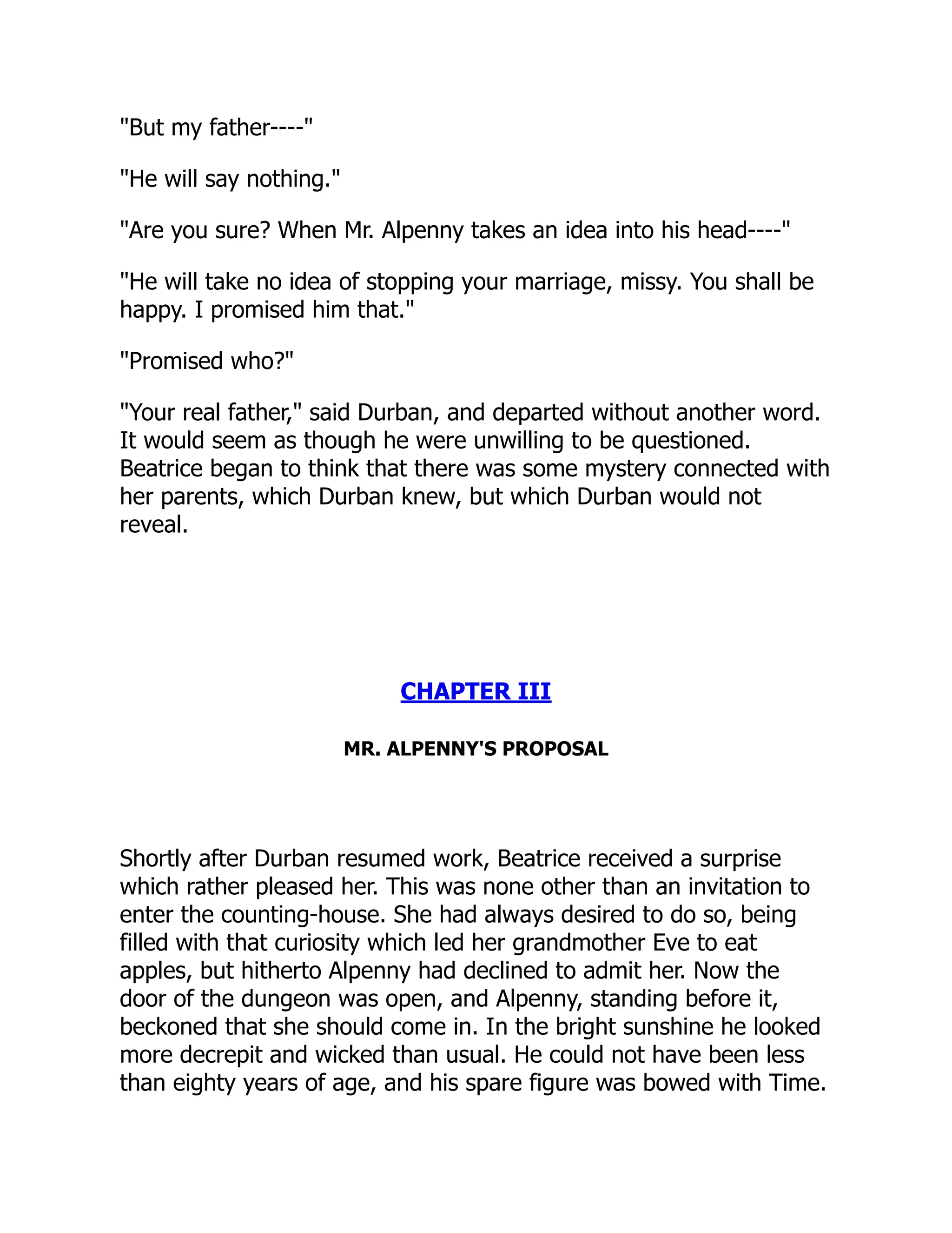 "But my father----"
"He will say nothing."
"Are you sure? When Mr. Alpenny takes an idea into his head----"
"He will take no idea of stopping your marriage, missy. You shall be
happy. I promised him that."
"Promised who?"
"Your real father," said Durban, and departed without another word.
It would seem as though he were unwilling to be questioned.
Beatrice began to think that there was some mystery connected with
her parents, which Durban knew, but which Durban would not
reveal.
CHAPTER III
MR. ALPENNY'S PROPOSAL
Shortly after Durban resumed work, Beatrice received a surprise
which rather pleased her. This was none other than an invitation to
enter the counting-house. She had always desired to do so, being
filled with that curiosity which led her grandmother Eve to eat
apples, but hitherto Alpenny had declined to admit her. Now the
door of the dungeon was open, and Alpenny, standing before it,
beckoned that she should come in. In the bright sunshine he looked
more decrepit and wicked than usual. He could not have been less
than eighty years of age, and his spare figure was bowed with Time.
 