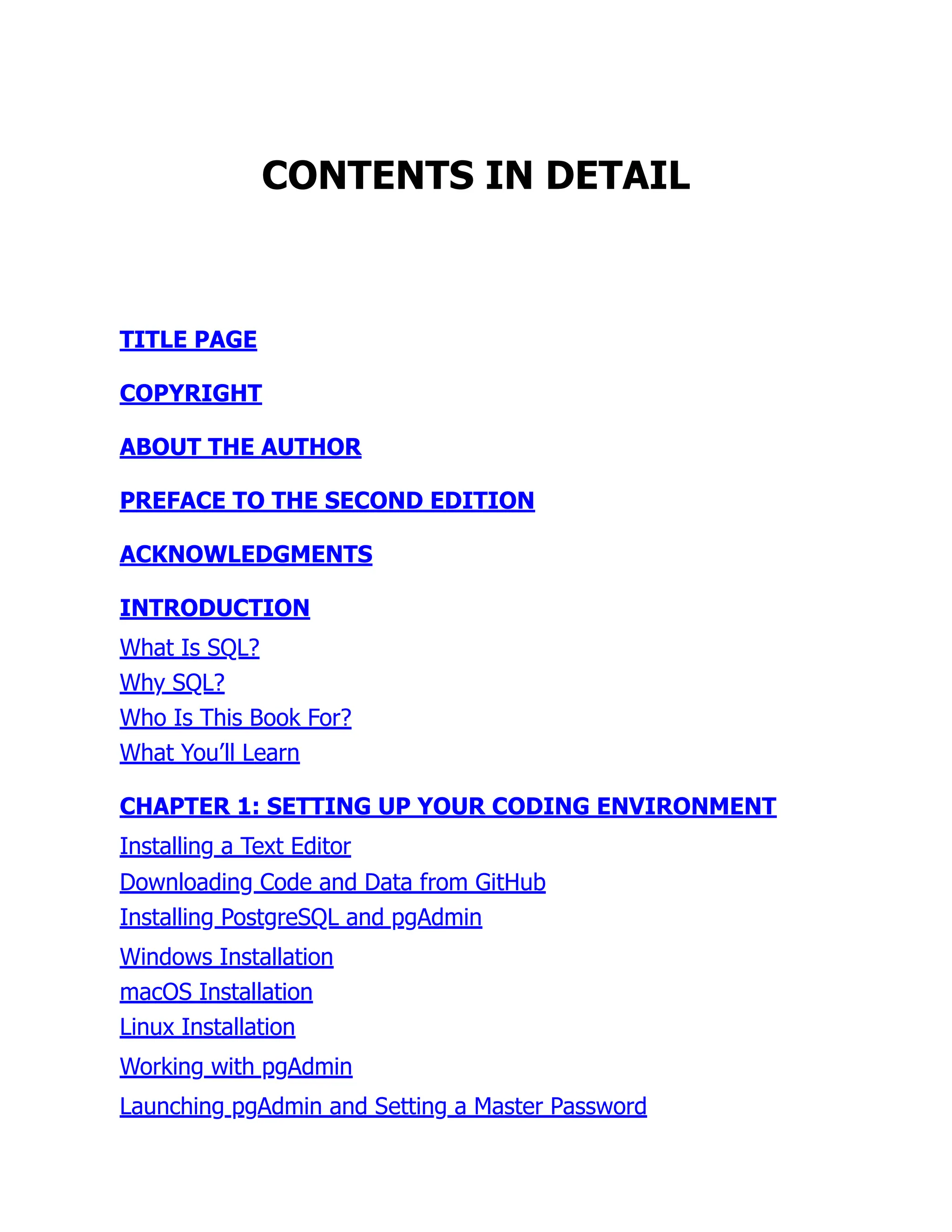 CONTENTS IN DETAIL
TITLE PAGE
COPYRIGHT
ABOUT THE AUTHOR
PREFACE TO THE SECOND EDITION
ACKNOWLEDGMENTS
INTRODUCTION
What Is SQL?
Why SQL?
Who Is This Book For?
What You’ll Learn
CHAPTER 1: SETTING UP YOUR CODING ENVIRONMENT
Installing a Text Editor
Downloading Code and Data from GitHub
Installing PostgreSQL and pgAdmin
Windows Installation
macOS Installation
Linux Installation
Working with pgAdmin
Launching pgAdmin and Setting a Master Password
 