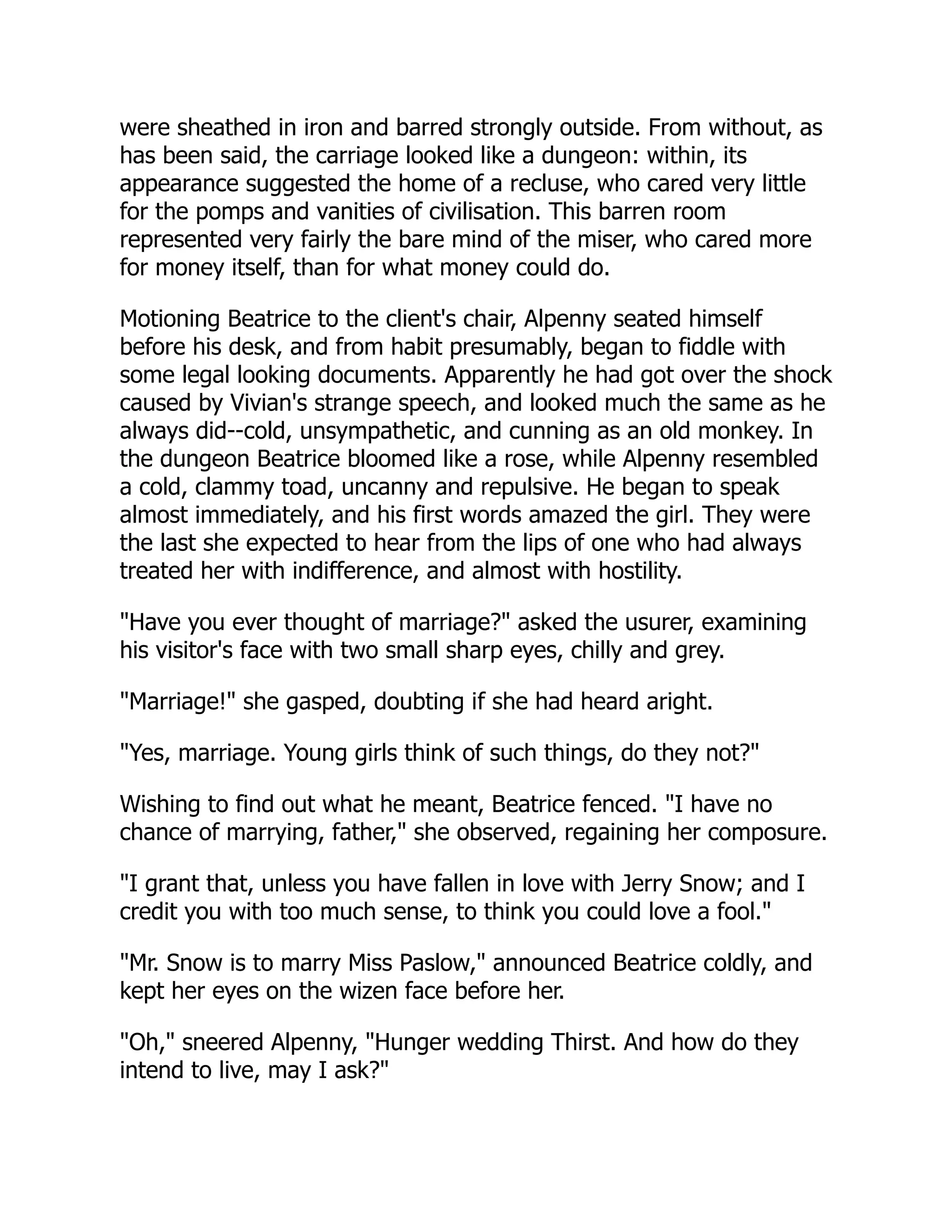 were sheathed in iron and barred strongly outside. From without, as
has been said, the carriage looked like a dungeon: within, its
appearance suggested the home of a recluse, who cared very little
for the pomps and vanities of civilisation. This barren room
represented very fairly the bare mind of the miser, who cared more
for money itself, than for what money could do.
Motioning Beatrice to the client's chair, Alpenny seated himself
before his desk, and from habit presumably, began to fiddle with
some legal looking documents. Apparently he had got over the shock
caused by Vivian's strange speech, and looked much the same as he
always did--cold, unsympathetic, and cunning as an old monkey. In
the dungeon Beatrice bloomed like a rose, while Alpenny resembled
a cold, clammy toad, uncanny and repulsive. He began to speak
almost immediately, and his first words amazed the girl. They were
the last she expected to hear from the lips of one who had always
treated her with indifference, and almost with hostility.
"Have you ever thought of marriage?" asked the usurer, examining
his visitor's face with two small sharp eyes, chilly and grey.
"Marriage!" she gasped, doubting if she had heard aright.
"Yes, marriage. Young girls think of such things, do they not?"
Wishing to find out what he meant, Beatrice fenced. "I have no
chance of marrying, father," she observed, regaining her composure.
"I grant that, unless you have fallen in love with Jerry Snow; and I
credit you with too much sense, to think you could love a fool."
"Mr. Snow is to marry Miss Paslow," announced Beatrice coldly, and
kept her eyes on the wizen face before her.
"Oh," sneered Alpenny, "Hunger wedding Thirst. And how do they
intend to live, may I ask?"
 