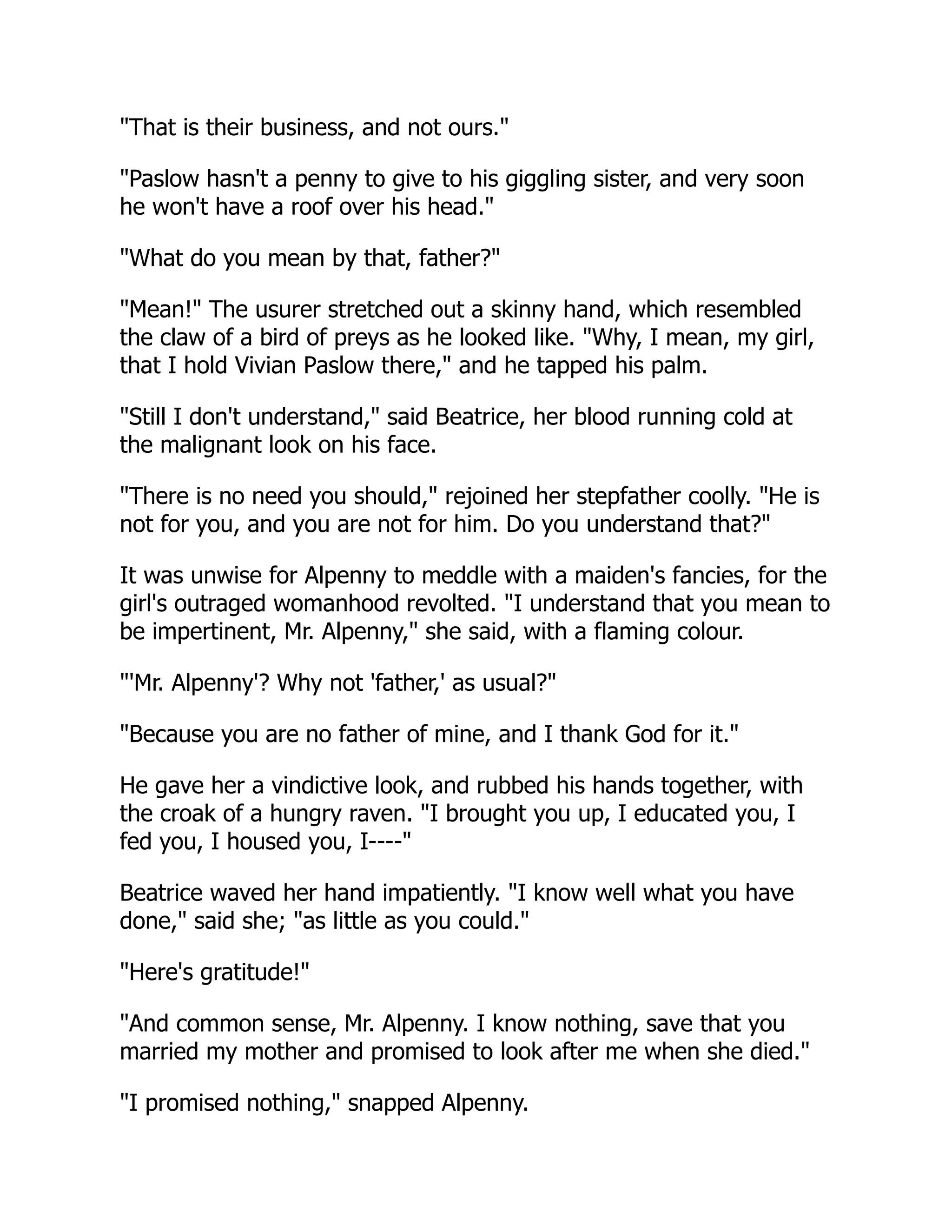 "That is their business, and not ours."
"Paslow hasn't a penny to give to his giggling sister, and very soon
he won't have a roof over his head."
"What do you mean by that, father?"
"Mean!" The usurer stretched out a skinny hand, which resembled
the claw of a bird of preys as he looked like. "Why, I mean, my girl,
that I hold Vivian Paslow there," and he tapped his palm.
"Still I don't understand," said Beatrice, her blood running cold at
the malignant look on his face.
"There is no need you should," rejoined her stepfather coolly. "He is
not for you, and you are not for him. Do you understand that?"
It was unwise for Alpenny to meddle with a maiden's fancies, for the
girl's outraged womanhood revolted. "I understand that you mean to
be impertinent, Mr. Alpenny," she said, with a flaming colour.
"'Mr. Alpenny'? Why not 'father,' as usual?"
"Because you are no father of mine, and I thank God for it."
He gave her a vindictive look, and rubbed his hands together, with
the croak of a hungry raven. "I brought you up, I educated you, I
fed you, I housed you, I----"
Beatrice waved her hand impatiently. "I know well what you have
done," said she; "as little as you could."
"Here's gratitude!"
"And common sense, Mr. Alpenny. I know nothing, save that you
married my mother and promised to look after me when she died."
"I promised nothing," snapped Alpenny.
 