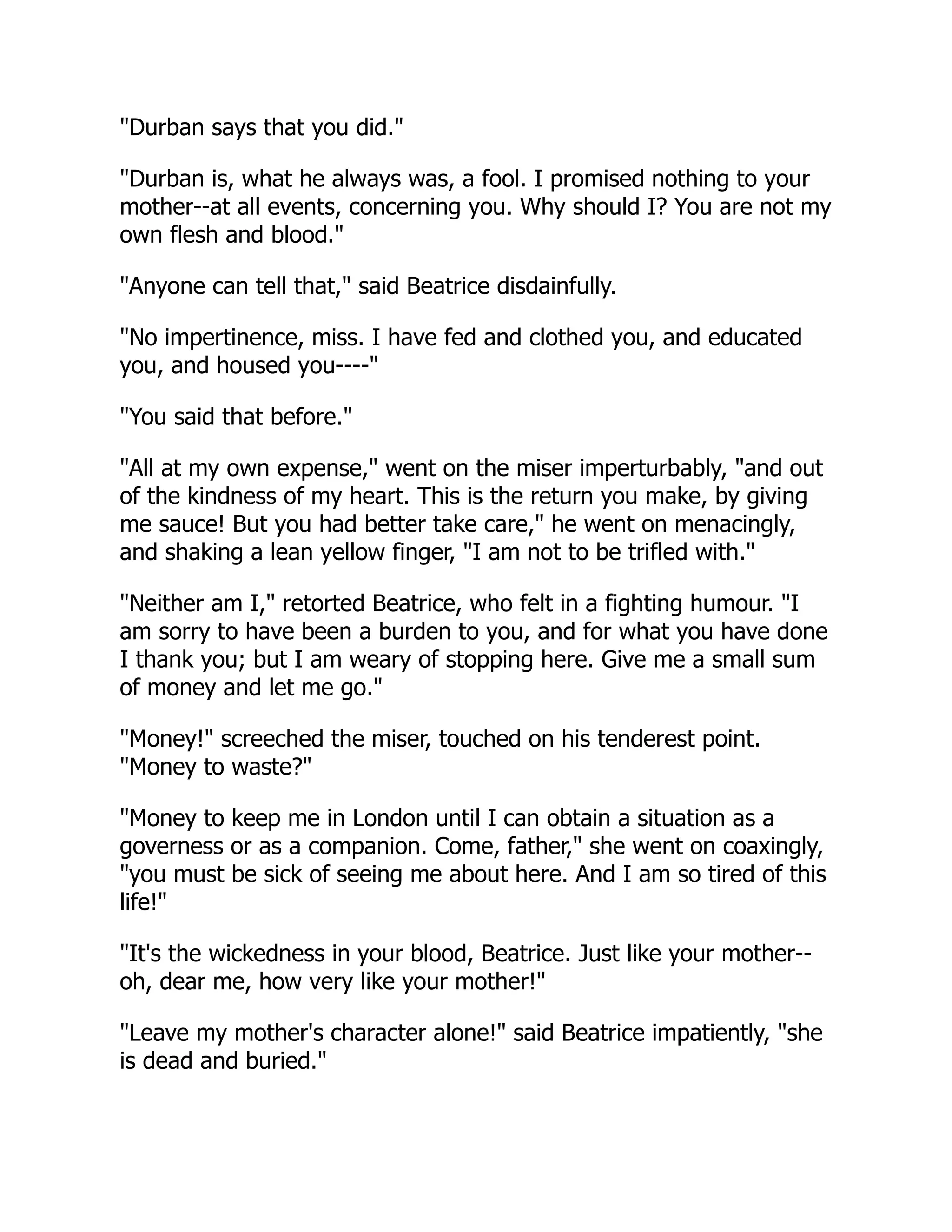 "Durban says that you did."
"Durban is, what he always was, a fool. I promised nothing to your
mother--at all events, concerning you. Why should I? You are not my
own flesh and blood."
"Anyone can tell that," said Beatrice disdainfully.
"No impertinence, miss. I have fed and clothed you, and educated
you, and housed you----"
"You said that before."
"All at my own expense," went on the miser imperturbably, "and out
of the kindness of my heart. This is the return you make, by giving
me sauce! But you had better take care," he went on menacingly,
and shaking a lean yellow finger, "I am not to be trifled with."
"Neither am I," retorted Beatrice, who felt in a fighting humour. "I
am sorry to have been a burden to you, and for what you have done
I thank you; but I am weary of stopping here. Give me a small sum
of money and let me go."
"Money!" screeched the miser, touched on his tenderest point.
"Money to waste?"
"Money to keep me in London until I can obtain a situation as a
governess or as a companion. Come, father," she went on coaxingly,
"you must be sick of seeing me about here. And I am so tired of this
life!"
"It's the wickedness in your blood, Beatrice. Just like your mother--
oh, dear me, how very like your mother!"
"Leave my mother's character alone!" said Beatrice impatiently, "she
is dead and buried."
 