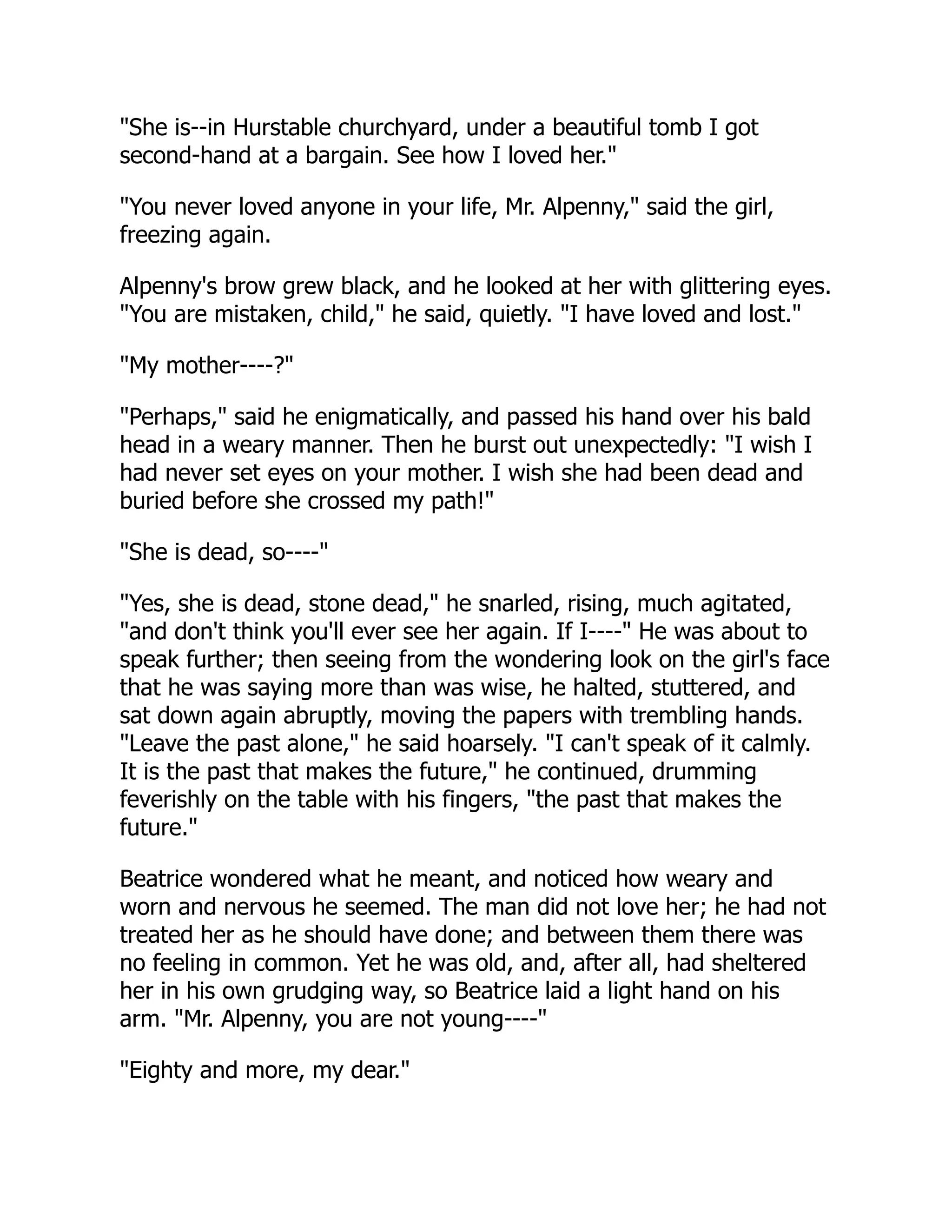 "She is--in Hurstable churchyard, under a beautiful tomb I got
second-hand at a bargain. See how I loved her."
"You never loved anyone in your life, Mr. Alpenny," said the girl,
freezing again.
Alpenny's brow grew black, and he looked at her with glittering eyes.
"You are mistaken, child," he said, quietly. "I have loved and lost."
"My mother----?"
"Perhaps," said he enigmatically, and passed his hand over his bald
head in a weary manner. Then he burst out unexpectedly: "I wish I
had never set eyes on your mother. I wish she had been dead and
buried before she crossed my path!"
"She is dead, so----"
"Yes, she is dead, stone dead," he snarled, rising, much agitated,
"and don't think you'll ever see her again. If I----" He was about to
speak further; then seeing from the wondering look on the girl's face
that he was saying more than was wise, he halted, stuttered, and
sat down again abruptly, moving the papers with trembling hands.
"Leave the past alone," he said hoarsely. "I can't speak of it calmly.
It is the past that makes the future," he continued, drumming
feverishly on the table with his fingers, "the past that makes the
future."
Beatrice wondered what he meant, and noticed how weary and
worn and nervous he seemed. The man did not love her; he had not
treated her as he should have done; and between them there was
no feeling in common. Yet he was old, and, after all, had sheltered
her in his own grudging way, so Beatrice laid a light hand on his
arm. "Mr. Alpenny, you are not young----"
"Eighty and more, my dear."
 