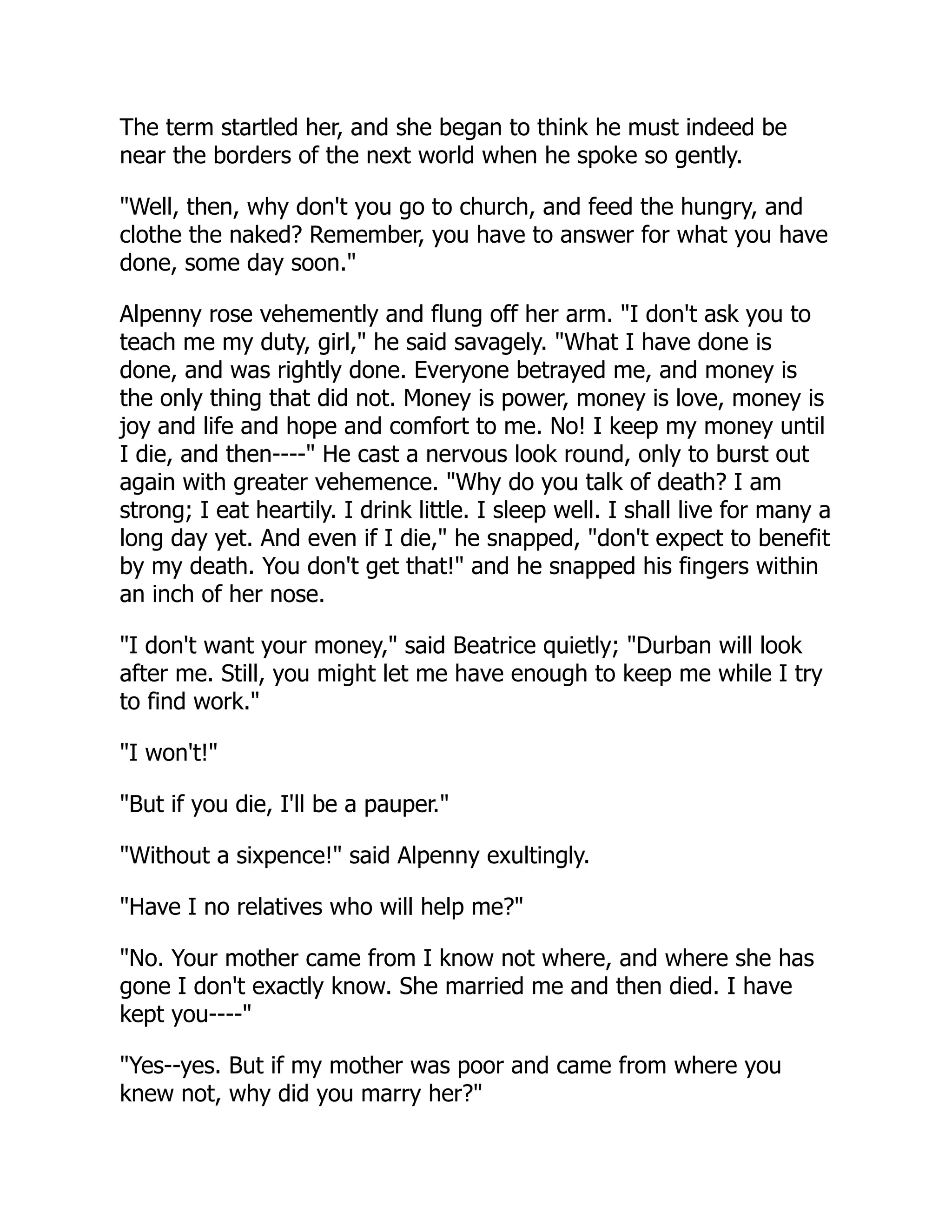 The term startled her, and she began to think he must indeed be
near the borders of the next world when he spoke so gently.
"Well, then, why don't you go to church, and feed the hungry, and
clothe the naked? Remember, you have to answer for what you have
done, some day soon."
Alpenny rose vehemently and flung off her arm. "I don't ask you to
teach me my duty, girl," he said savagely. "What I have done is
done, and was rightly done. Everyone betrayed me, and money is
the only thing that did not. Money is power, money is love, money is
joy and life and hope and comfort to me. No! I keep my money until
I die, and then----" He cast a nervous look round, only to burst out
again with greater vehemence. "Why do you talk of death? I am
strong; I eat heartily. I drink little. I sleep well. I shall live for many a
long day yet. And even if I die," he snapped, "don't expect to benefit
by my death. You don't get that!" and he snapped his fingers within
an inch of her nose.
"I don't want your money," said Beatrice quietly; "Durban will look
after me. Still, you might let me have enough to keep me while I try
to find work."
"I won't!"
"But if you die, I'll be a pauper."
"Without a sixpence!" said Alpenny exultingly.
"Have I no relatives who will help me?"
"No. Your mother came from I know not where, and where she has
gone I don't exactly know. She married me and then died. I have
kept you----"
"Yes--yes. But if my mother was poor and came from where you
knew not, why did you marry her?"
 