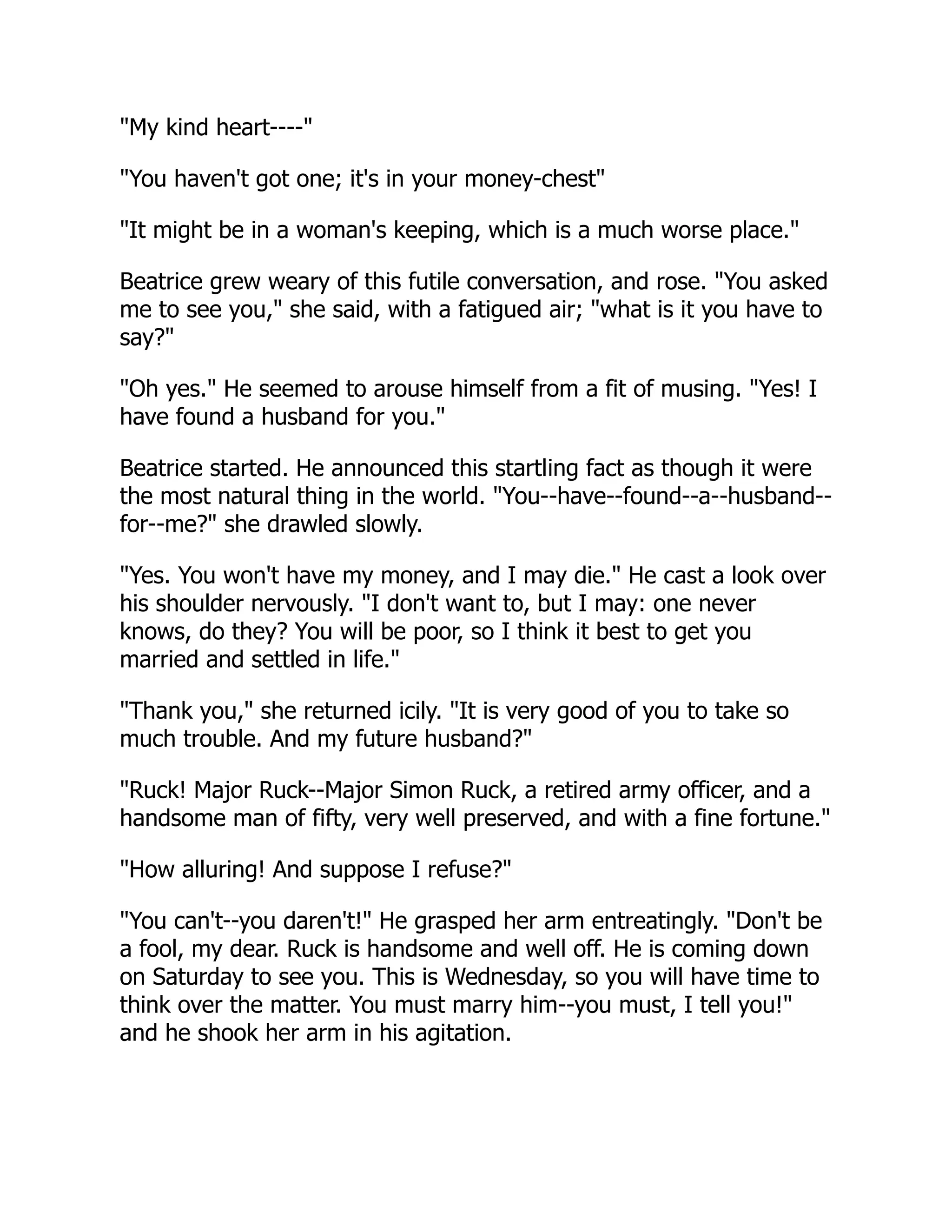 "My kind heart----"
"You haven't got one; it's in your money-chest"
"It might be in a woman's keeping, which is a much worse place."
Beatrice grew weary of this futile conversation, and rose. "You asked
me to see you," she said, with a fatigued air; "what is it you have to
say?"
"Oh yes." He seemed to arouse himself from a fit of musing. "Yes! I
have found a husband for you."
Beatrice started. He announced this startling fact as though it were
the most natural thing in the world. "You--have--found--a--husband--
for--me?" she drawled slowly.
"Yes. You won't have my money, and I may die." He cast a look over
his shoulder nervously. "I don't want to, but I may: one never
knows, do they? You will be poor, so I think it best to get you
married and settled in life."
"Thank you," she returned icily. "It is very good of you to take so
much trouble. And my future husband?"
"Ruck! Major Ruck--Major Simon Ruck, a retired army officer, and a
handsome man of fifty, very well preserved, and with a fine fortune."
"How alluring! And suppose I refuse?"
"You can't--you daren't!" He grasped her arm entreatingly. "Don't be
a fool, my dear. Ruck is handsome and well off. He is coming down
on Saturday to see you. This is Wednesday, so you will have time to
think over the matter. You must marry him--you must, I tell you!"
and he shook her arm in his agitation.
 