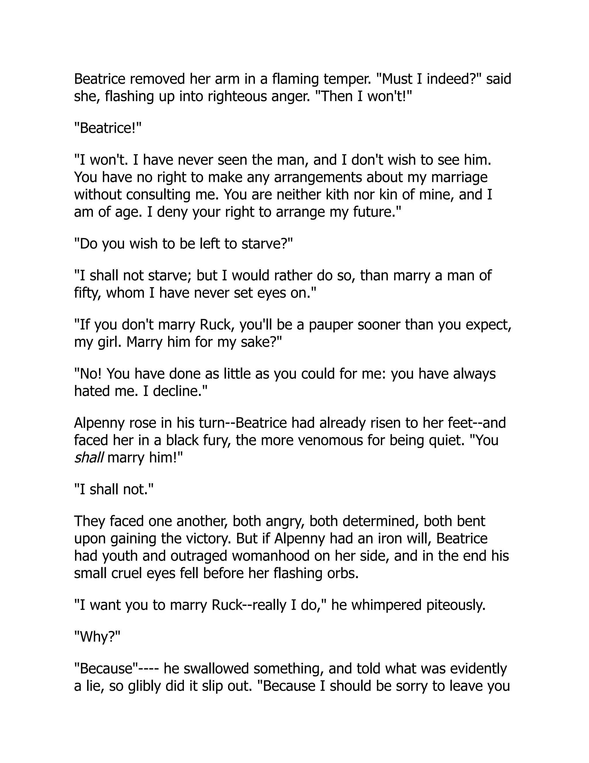 Beatrice removed her arm in a flaming temper. "Must I indeed?" said
she, flashing up into righteous anger. "Then I won't!"
"Beatrice!"
"I won't. I have never seen the man, and I don't wish to see him.
You have no right to make any arrangements about my marriage
without consulting me. You are neither kith nor kin of mine, and I
am of age. I deny your right to arrange my future."
"Do you wish to be left to starve?"
"I shall not starve; but I would rather do so, than marry a man of
fifty, whom I have never set eyes on."
"If you don't marry Ruck, you'll be a pauper sooner than you expect,
my girl. Marry him for my sake?"
"No! You have done as little as you could for me: you have always
hated me. I decline."
Alpenny rose in his turn--Beatrice had already risen to her feet--and
faced her in a black fury, the more venomous for being quiet. "You
shall marry him!"
"I shall not."
They faced one another, both angry, both determined, both bent
upon gaining the victory. But if Alpenny had an iron will, Beatrice
had youth and outraged womanhood on her side, and in the end his
small cruel eyes fell before her flashing orbs.
"I want you to marry Ruck--really I do," he whimpered piteously.
"Why?"
"Because"---- he swallowed something, and told what was evidently
a lie, so glibly did it slip out. "Because I should be sorry to leave you
 
