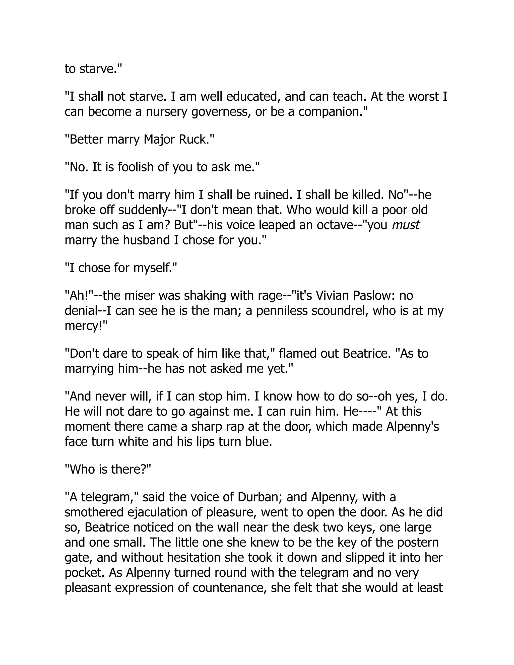 to starve."
"I shall not starve. I am well educated, and can teach. At the worst I
can become a nursery governess, or be a companion."
"Better marry Major Ruck."
"No. It is foolish of you to ask me."
"If you don't marry him I shall be ruined. I shall be killed. No"--he
broke off suddenly--"I don't mean that. Who would kill a poor old
man such as I am? But"--his voice leaped an octave--"you must
marry the husband I chose for you."
"I chose for myself."
"Ah!"--the miser was shaking with rage--"it's Vivian Paslow: no
denial--I can see he is the man; a penniless scoundrel, who is at my
mercy!"
"Don't dare to speak of him like that," flamed out Beatrice. "As to
marrying him--he has not asked me yet."
"And never will, if I can stop him. I know how to do so--oh yes, I do.
He will not dare to go against me. I can ruin him. He----" At this
moment there came a sharp rap at the door, which made Alpenny's
face turn white and his lips turn blue.
"Who is there?"
"A telegram," said the voice of Durban; and Alpenny, with a
smothered ejaculation of pleasure, went to open the door. As he did
so, Beatrice noticed on the wall near the desk two keys, one large
and one small. The little one she knew to be the key of the postern
gate, and without hesitation she took it down and slipped it into her
pocket. As Alpenny turned round with the telegram and no very
pleasant expression of countenance, she felt that she would at least
 