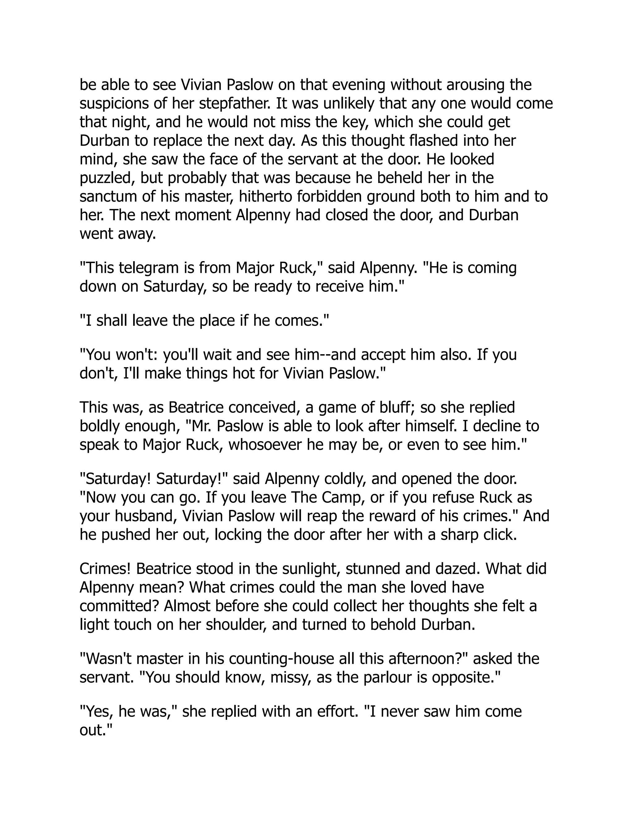 be able to see Vivian Paslow on that evening without arousing the
suspicions of her stepfather. It was unlikely that any one would come
that night, and he would not miss the key, which she could get
Durban to replace the next day. As this thought flashed into her
mind, she saw the face of the servant at the door. He looked
puzzled, but probably that was because he beheld her in the
sanctum of his master, hitherto forbidden ground both to him and to
her. The next moment Alpenny had closed the door, and Durban
went away.
"This telegram is from Major Ruck," said Alpenny. "He is coming
down on Saturday, so be ready to receive him."
"I shall leave the place if he comes."
"You won't: you'll wait and see him--and accept him also. If you
don't, I'll make things hot for Vivian Paslow."
This was, as Beatrice conceived, a game of bluff; so she replied
boldly enough, "Mr. Paslow is able to look after himself. I decline to
speak to Major Ruck, whosoever he may be, or even to see him."
"Saturday! Saturday!" said Alpenny coldly, and opened the door.
"Now you can go. If you leave The Camp, or if you refuse Ruck as
your husband, Vivian Paslow will reap the reward of his crimes." And
he pushed her out, locking the door after her with a sharp click.
Crimes! Beatrice stood in the sunlight, stunned and dazed. What did
Alpenny mean? What crimes could the man she loved have
committed? Almost before she could collect her thoughts she felt a
light touch on her shoulder, and turned to behold Durban.
"Wasn't master in his counting-house all this afternoon?" asked the
servant. "You should know, missy, as the parlour is opposite."
"Yes, he was," she replied with an effort. "I never saw him come
out."
 