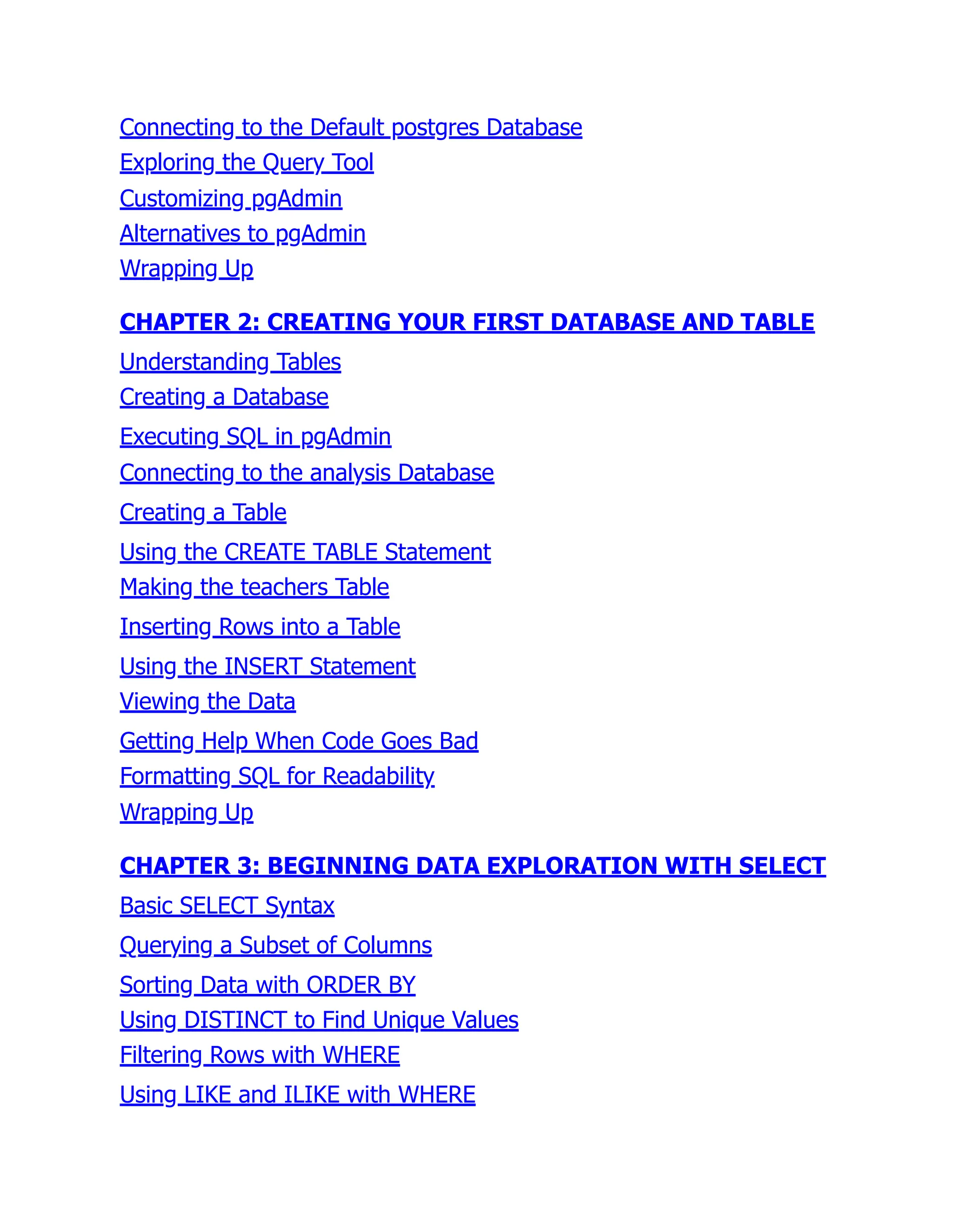 Connecting to the Default postgres Database
Exploring the Query Tool
Customizing pgAdmin
Alternatives to pgAdmin
Wrapping Up
CHAPTER 2: CREATING YOUR FIRST DATABASE AND TABLE
Understanding Tables
Creating a Database
Executing SQL in pgAdmin
Connecting to the analysis Database
Creating a Table
Using the CREATE TABLE Statement
Making the teachers Table
Inserting Rows into a Table
Using the INSERT Statement
Viewing the Data
Getting Help When Code Goes Bad
Formatting SQL for Readability
Wrapping Up
CHAPTER 3: BEGINNING DATA EXPLORATION WITH SELECT
Basic SELECT Syntax
Querying a Subset of Columns
Sorting Data with ORDER BY
Using DISTINCT to Find Unique Values
Filtering Rows with WHERE
Using LIKE and ILIKE with WHERE
 