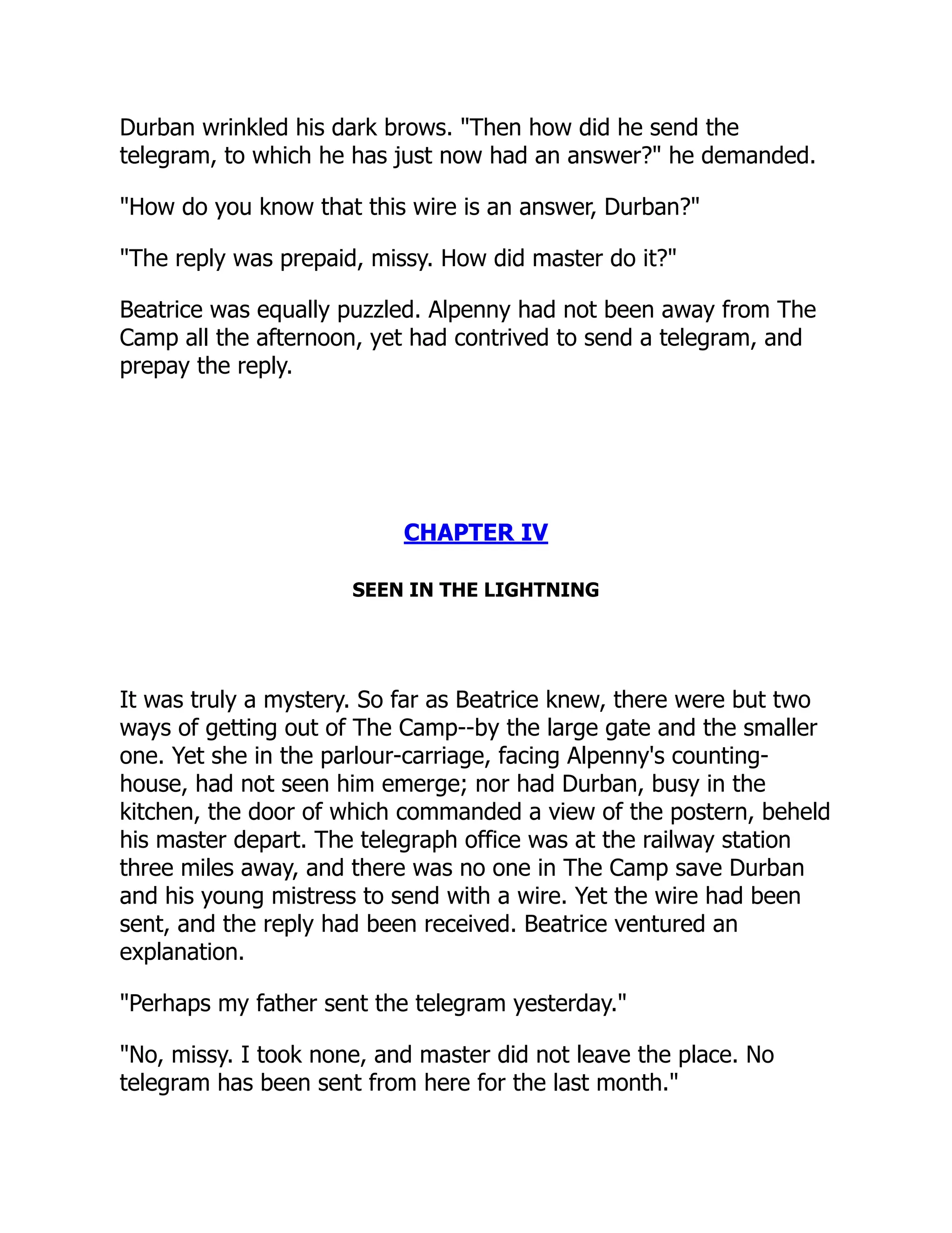 Durban wrinkled his dark brows. "Then how did he send the
telegram, to which he has just now had an answer?" he demanded.
"How do you know that this wire is an answer, Durban?"
"The reply was prepaid, missy. How did master do it?"
Beatrice was equally puzzled. Alpenny had not been away from The
Camp all the afternoon, yet had contrived to send a telegram, and
prepay the reply.
CHAPTER IV
SEEN IN THE LIGHTNING
It was truly a mystery. So far as Beatrice knew, there were but two
ways of getting out of The Camp--by the large gate and the smaller
one. Yet she in the parlour-carriage, facing Alpenny's counting-
house, had not seen him emerge; nor had Durban, busy in the
kitchen, the door of which commanded a view of the postern, beheld
his master depart. The telegraph office was at the railway station
three miles away, and there was no one in The Camp save Durban
and his young mistress to send with a wire. Yet the wire had been
sent, and the reply had been received. Beatrice ventured an
explanation.
"Perhaps my father sent the telegram yesterday."
"No, missy. I took none, and master did not leave the place. No
telegram has been sent from here for the last month."
 