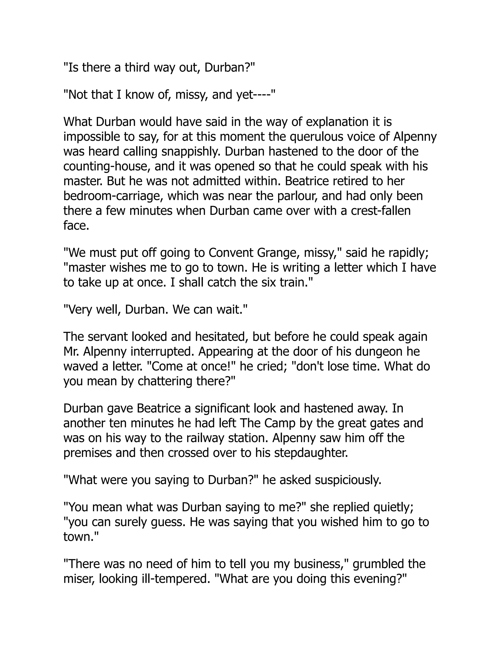 "Is there a third way out, Durban?"
"Not that I know of, missy, and yet----"
What Durban would have said in the way of explanation it is
impossible to say, for at this moment the querulous voice of Alpenny
was heard calling snappishly. Durban hastened to the door of the
counting-house, and it was opened so that he could speak with his
master. But he was not admitted within. Beatrice retired to her
bedroom-carriage, which was near the parlour, and had only been
there a few minutes when Durban came over with a crest-fallen
face.
"We must put off going to Convent Grange, missy," said he rapidly;
"master wishes me to go to town. He is writing a letter which I have
to take up at once. I shall catch the six train."
"Very well, Durban. We can wait."
The servant looked and hesitated, but before he could speak again
Mr. Alpenny interrupted. Appearing at the door of his dungeon he
waved a letter. "Come at once!" he cried; "don't lose time. What do
you mean by chattering there?"
Durban gave Beatrice a significant look and hastened away. In
another ten minutes he had left The Camp by the great gates and
was on his way to the railway station. Alpenny saw him off the
premises and then crossed over to his stepdaughter.
"What were you saying to Durban?" he asked suspiciously.
"You mean what was Durban saying to me?" she replied quietly;
"you can surely guess. He was saying that you wished him to go to
town."
"There was no need of him to tell you my business," grumbled the
miser, looking ill-tempered. "What are you doing this evening?"
 