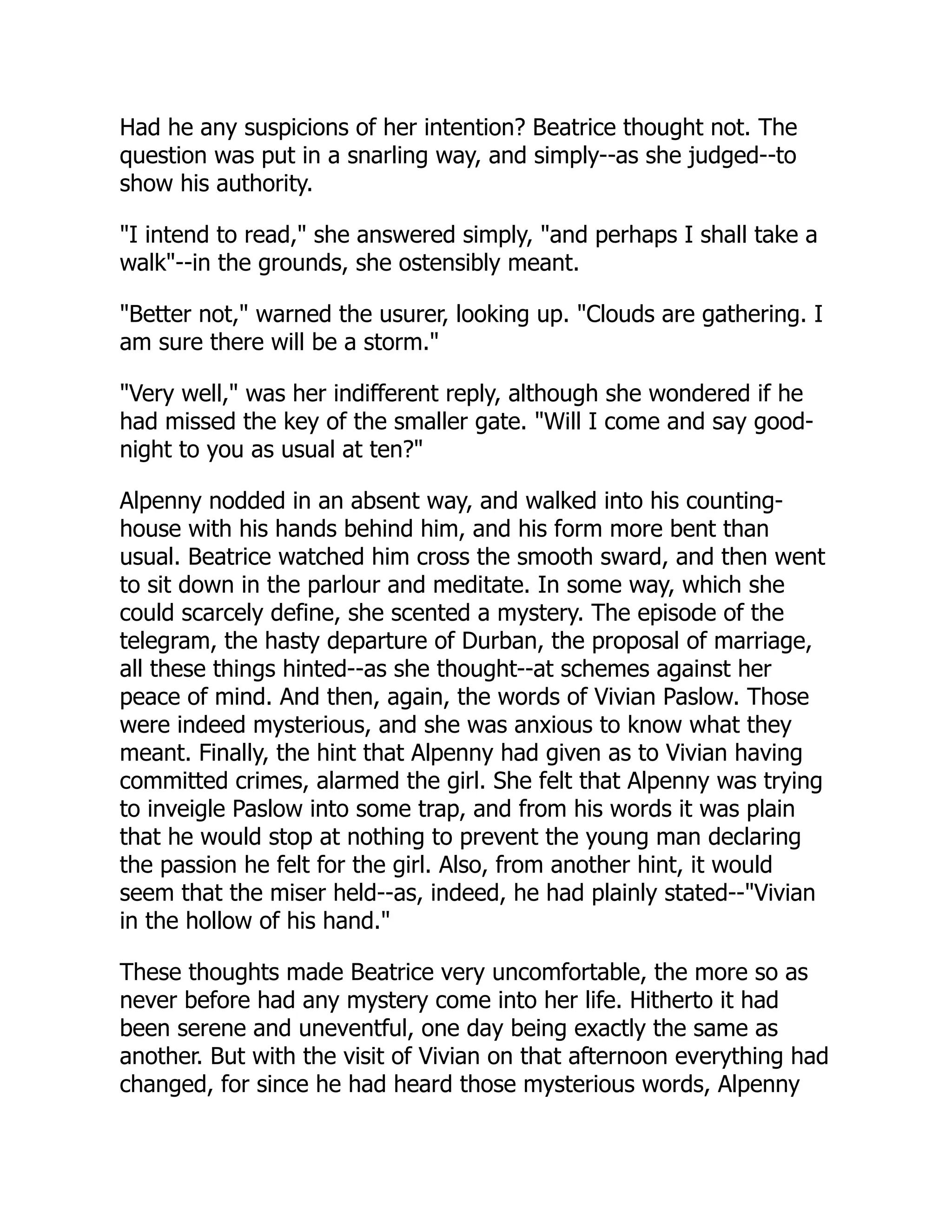 Had he any suspicions of her intention? Beatrice thought not. The
question was put in a snarling way, and simply--as she judged--to
show his authority.
"I intend to read," she answered simply, "and perhaps I shall take a
walk"--in the grounds, she ostensibly meant.
"Better not," warned the usurer, looking up. "Clouds are gathering. I
am sure there will be a storm."
"Very well," was her indifferent reply, although she wondered if he
had missed the key of the smaller gate. "Will I come and say good-
night to you as usual at ten?"
Alpenny nodded in an absent way, and walked into his counting-
house with his hands behind him, and his form more bent than
usual. Beatrice watched him cross the smooth sward, and then went
to sit down in the parlour and meditate. In some way, which she
could scarcely define, she scented a mystery. The episode of the
telegram, the hasty departure of Durban, the proposal of marriage,
all these things hinted--as she thought--at schemes against her
peace of mind. And then, again, the words of Vivian Paslow. Those
were indeed mysterious, and she was anxious to know what they
meant. Finally, the hint that Alpenny had given as to Vivian having
committed crimes, alarmed the girl. She felt that Alpenny was trying
to inveigle Paslow into some trap, and from his words it was plain
that he would stop at nothing to prevent the young man declaring
the passion he felt for the girl. Also, from another hint, it would
seem that the miser held--as, indeed, he had plainly stated--"Vivian
in the hollow of his hand."
These thoughts made Beatrice very uncomfortable, the more so as
never before had any mystery come into her life. Hitherto it had
been serene and uneventful, one day being exactly the same as
another. But with the visit of Vivian on that afternoon everything had
changed, for since he had heard those mysterious words, Alpenny
 