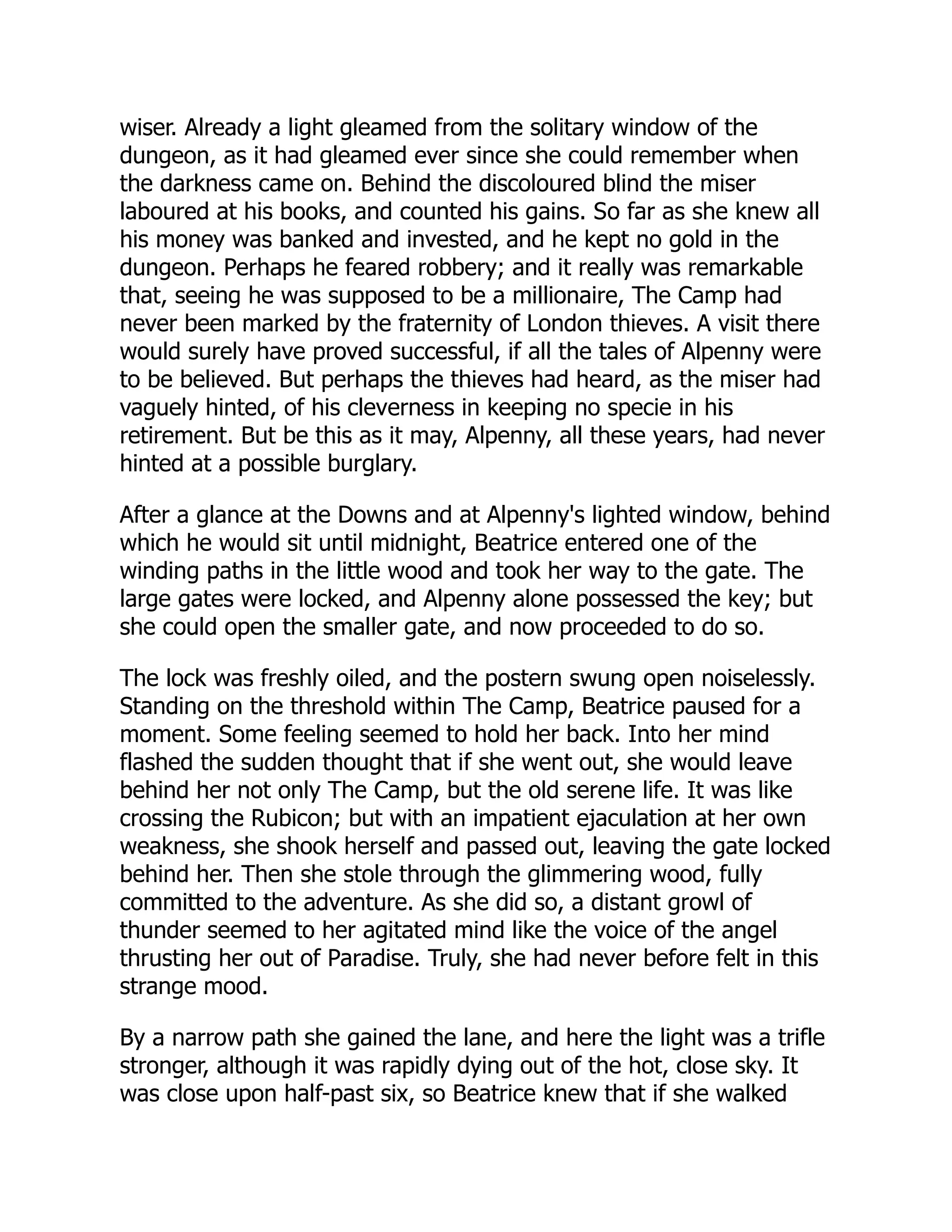 wiser. Already a light gleamed from the solitary window of the
dungeon, as it had gleamed ever since she could remember when
the darkness came on. Behind the discoloured blind the miser
laboured at his books, and counted his gains. So far as she knew all
his money was banked and invested, and he kept no gold in the
dungeon. Perhaps he feared robbery; and it really was remarkable
that, seeing he was supposed to be a millionaire, The Camp had
never been marked by the fraternity of London thieves. A visit there
would surely have proved successful, if all the tales of Alpenny were
to be believed. But perhaps the thieves had heard, as the miser had
vaguely hinted, of his cleverness in keeping no specie in his
retirement. But be this as it may, Alpenny, all these years, had never
hinted at a possible burglary.
After a glance at the Downs and at Alpenny's lighted window, behind
which he would sit until midnight, Beatrice entered one of the
winding paths in the little wood and took her way to the gate. The
large gates were locked, and Alpenny alone possessed the key; but
she could open the smaller gate, and now proceeded to do so.
The lock was freshly oiled, and the postern swung open noiselessly.
Standing on the threshold within The Camp, Beatrice paused for a
moment. Some feeling seemed to hold her back. Into her mind
flashed the sudden thought that if she went out, she would leave
behind her not only The Camp, but the old serene life. It was like
crossing the Rubicon; but with an impatient ejaculation at her own
weakness, she shook herself and passed out, leaving the gate locked
behind her. Then she stole through the glimmering wood, fully
committed to the adventure. As she did so, a distant growl of
thunder seemed to her agitated mind like the voice of the angel
thrusting her out of Paradise. Truly, she had never before felt in this
strange mood.
By a narrow path she gained the lane, and here the light was a trifle
stronger, although it was rapidly dying out of the hot, close sky. It
was close upon half-past six, so Beatrice knew that if she walked
 