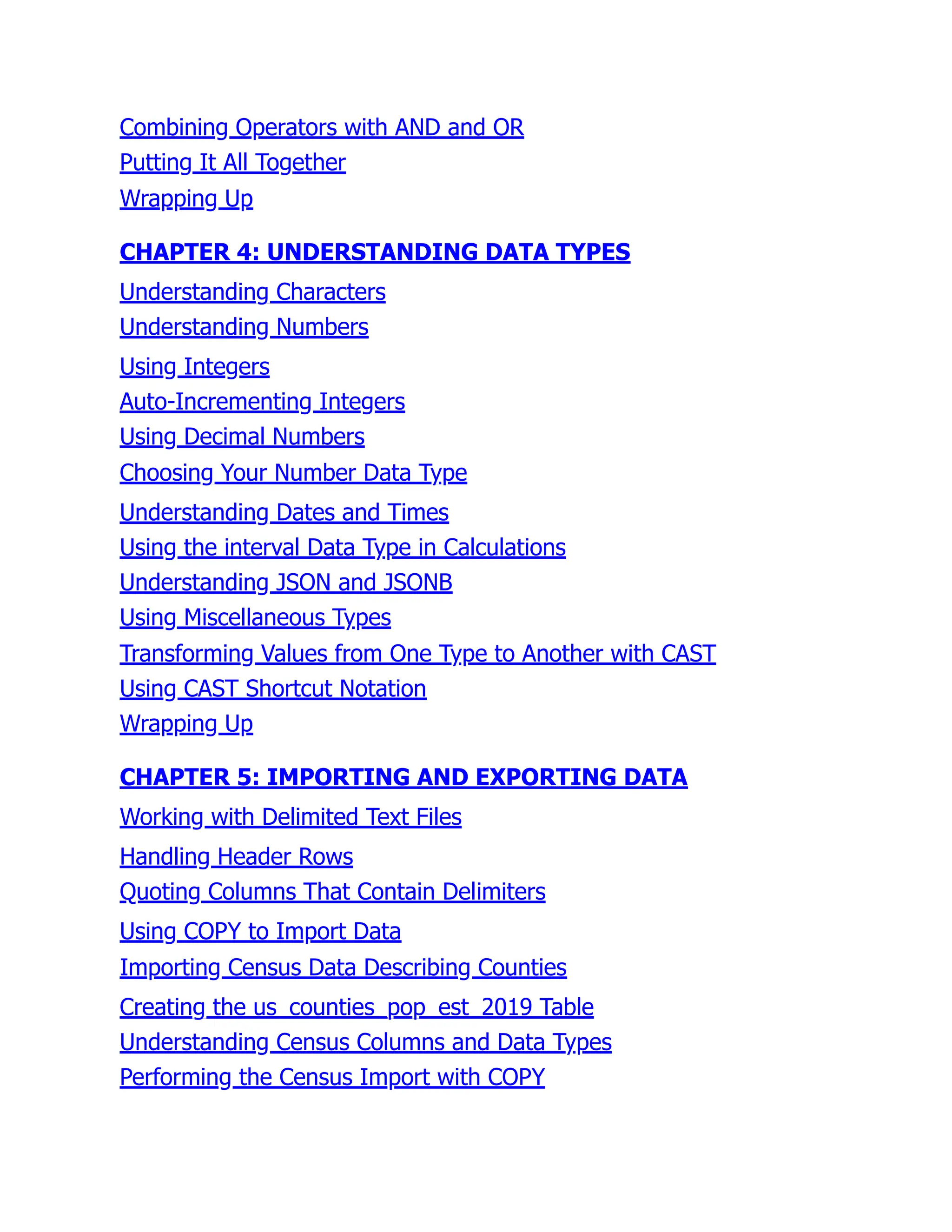 Combining Operators with AND and OR
Putting It All Together
Wrapping Up
CHAPTER 4: UNDERSTANDING DATA TYPES
Understanding Characters
Understanding Numbers
Using Integers
Auto-Incrementing Integers
Using Decimal Numbers
Choosing Your Number Data Type
Understanding Dates and Times
Using the interval Data Type in Calculations
Understanding JSON and JSONB
Using Miscellaneous Types
Transforming Values from One Type to Another with CAST
Using CAST Shortcut Notation
Wrapping Up
CHAPTER 5: IMPORTING AND EXPORTING DATA
Working with Delimited Text Files
Handling Header Rows
Quoting Columns That Contain Delimiters
Using COPY to Import Data
Importing Census Data Describing Counties
Creating the us_counties_pop_est_2019 Table
Understanding Census Columns and Data Types
Performing the Census Import with COPY
 
