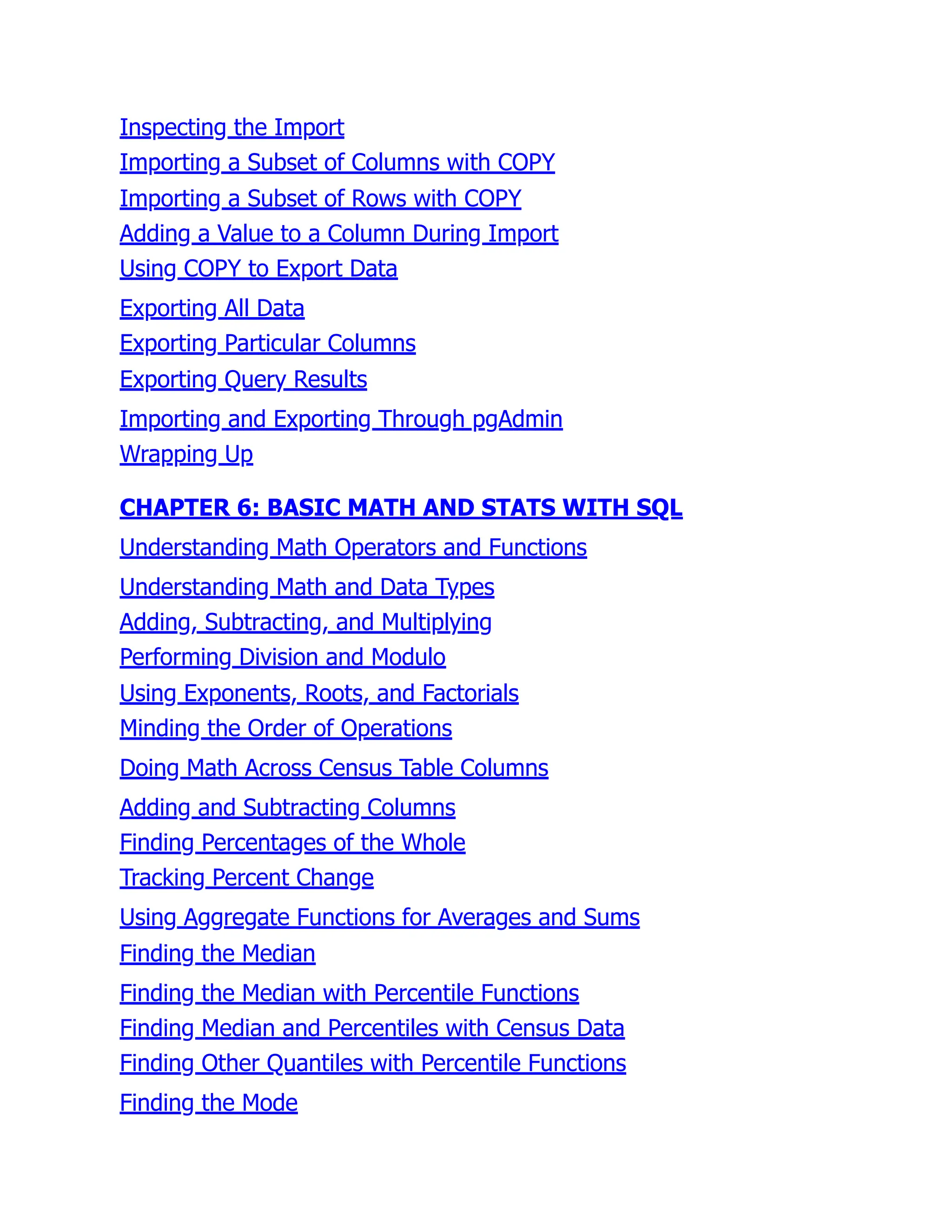 Inspecting the Import
Importing a Subset of Columns with COPY
Importing a Subset of Rows with COPY
Adding a Value to a Column During Import
Using COPY to Export Data
Exporting All Data
Exporting Particular Columns
Exporting Query Results
Importing and Exporting Through pgAdmin
Wrapping Up
CHAPTER 6: BASIC MATH AND STATS WITH SQL
Understanding Math Operators and Functions
Understanding Math and Data Types
Adding, Subtracting, and Multiplying
Performing Division and Modulo
Using Exponents, Roots, and Factorials
Minding the Order of Operations
Doing Math Across Census Table Columns
Adding and Subtracting Columns
Finding Percentages of the Whole
Tracking Percent Change
Using Aggregate Functions for Averages and Sums
Finding the Median
Finding the Median with Percentile Functions
Finding Median and Percentiles with Census Data
Finding Other Quantiles with Percentile Functions
Finding the Mode
 
