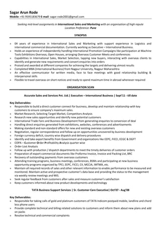 Sagar Arun Rode
Mobile: +91 9595183679 E-mail: sagar.rode2001@gmail.com
Seeking mid-level assignments in International Sales and Marketing with an organisation of high repute
Location Preference: Pune
SYNOPSIS
» 04 years of experience in International Sales and Marketing with support experience in Logistics and
international commercial documentation. Currently working as Executive – International Business.
» Holds an experience of independently handling International Promotion Campaigns like participation at Machine
Tools Exhibitions Overseas, Open Houses, arranging Overseas Customer Meets and conferences
» Capabilities in International Sales, Market Selection, tapping new buyers, interacting with overseas clients to
identify and generate new requirements and convert enquiries into orders
» Praised and awarded at different companies for achieving the targets and delivering utmost results
» Completed MBA (International Business) from Nagpur University, Nagpur Maharashtra
» An effective communicator for written media, face to face meetings with good relationship building &
interpersonal skills
» Flexible to travel overseas on short notices and ready to spend maximum time in abroad whenever required
ORGANISATION SCAN
Accurate Sales and Services Pvt. Ltd.| Executive – International Business | Sept’11 - till date
Key Deliverables:
» Responsible to build a direct customer connect for business, develop and maintain relationship with key
customers to ensure company’s maximum sales.
» Market Research, Selecting Target Market, Competitors Analysis
» Research new sales opportunities and identify new potential customers
» International Trade Fairs and Business Development from generating enquiries to conversion of deal
» Handling direct enquiries generated from exhibitions, websites, conferences and advertisements
» Making standard and non-standard offers for new and existing overseas customers
» Negotiation, regular correspondence and follow up on opportunities uncovered by business development
» Foreign currency deficit, country wise dispatch and delivery procedures
» Identify and take export benefits from Government and organizations like EEPC, FICCI, ECGC & DGFT
» COPA – Customer Order Profitability Analysis quarter wise
» Order Lost Analysis
» Follow up with production / dispatch departments to meet the timely deliveries of customer orders
» Preparation of export commercial documents like Proforma Invoice, Invoice and Packing List, BRC
» Recovery of outstanding payments from overseas customers
» Attending training programs, business meetings, conferences, BSMs and participating at new business
opportunity programs organized by TPCI, EEPC, FICCI, CII, MCCIA, IMTMA, etc.
» Maintain all required records of sales and other relevant information to enable performance to be measured and
monitored. Maintain active and prospective customer’s data base and providing the status to the management
via weekly review meetings and MIS.
» Seek regular feedback from customers after sales and measure customer’s satisfaction
» Keep customers informed about new product developments and technology
TATA Business Support Services | Sr. Customer Care Executive| Oct’07 - Aug’08
Key Deliverables:
» Responsible for taking calls of gold and platinum customers of TATA Indicom postpaid mobile, landline and chord
less phone users
» Provide complete technical and billing related solutions to customers and inform them about new plans and add
on packs
» Resolve technical and commercial complaints
 