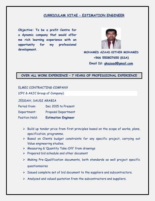 Objective: To be a profit Centre for
a dynamic company that would offer
me rich learning experience with an
opportunity for my professional
development.
MOHAMED AZAAD KITHER MOHAMED
+966 550807650 (KSA)
Email Id: gkazaad@gmail.com
OVER ALL WORK EXPERIENCE – 7 YEARS OF PROFESSIONAL EXPERIENCE
ELMEC CONTRACTING COMPANY
(CPC & AKJC Group of Company)
JEDDAH, SAUDI ARABIA
Period from: Dec 2015 to Present
Department: Proposal Department
Position Held: Estimation Engineer
 Build up tender price from first principles based on the scope of works, plans,
specification, programme.
 Based on Clients budget constraints for any specific project, carrying out
Value engineering studies.
 Measuring & ‘Quantity Take-Off’ from drawings
 Prepared bid schedule and other document
 Making Pre-Qualification documents, both standards as well project specific
questionnaires
 Issued complete set of bid document to the suppliers and subcontractors.
 Analyzed and valued quotation from the subcontractors and suppliers.
CURRICULAM VITAE – ESTIMATION ENGINEER
 