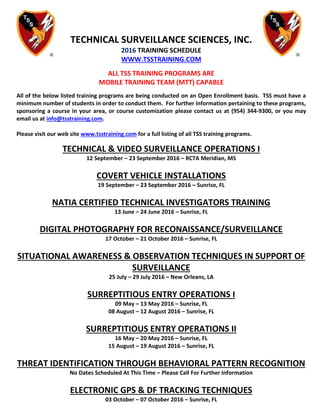 TECHNICAL SURVEILLANCE SCIENCES, INC.
2016 TRAINING SCHEDULE
WWW.TSSTRAINING.COM
ALL TSS TRAINING PROGRAMS ARE
MOBILE TRAINING TEAM (MTT) CAPABLE
All of the below listed training programs are being conducted on an Open Enrollment basis. TSS must have a
minimum number of students in order to conduct them. For further information pertaining to these programs,
sponsoring a course in your area, or course customization please contact us at (954) 344-9300, or you may
email us at info@tsstraining.com.
Please visit our web site www.tsstraining.com for a full listing of all TSS training programs.
TECHNICAL & VIDEO SURVEILLANCE OPERATIONS I
12 September – 23 September 2016 – RCTA Meridian, MS
COVERT VEHICLE INSTALLATIONS
19 September – 23 September 2016 – Sunrise, FL
NATIA CERTIFIED TECHNICAL INVESTIGATORS TRAINING
13 June – 24 June 2016 – Sunrise, FL
DIGITAL PHOTOGRAPHY FOR RECONAISSANCE/SURVEILLANCE
17 October – 21 October 2016 – Sunrise, FL
SITUATIONAL AWARENESS & OBSERVATION TECHNIQUES IN SUPPORT OF
SURVEILLANCE
25 July – 29 July 2016 – New Orleans, LA
SURREPTITIOUS ENTRY OPERATIONS I
09 May – 13 May 2016 – Sunrise, FL
08 August – 12 August 2016 – Sunrise, FL
SURREPTITIOUS ENTRY OPERATIONS II
16 May – 20 May 2016 – Sunrise, FL
15 August – 19 August 2016 – Sunrise, FL
THREAT IDENTIFICATION THROUGH BEHAVIORAL PATTERN RECOGNITION
No Dates Scheduled At This Time – Please Call For Further Information
ELECTRONIC GPS & DF TRACKING TECHNIQUES
03 October – 07 October 2016 – Sunrise, FL
 