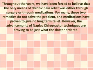 Throughout the years, we have been forced to believe that
 the only means of chronic pain relief was either through
   surgery or through medications. For many, these two
remedies do not solve the problem, and medications have
     proven to give no long term relief. However, the
   advancements of Naples Chiropractor techniques are
        proving to be just what the doctor ordered.
 