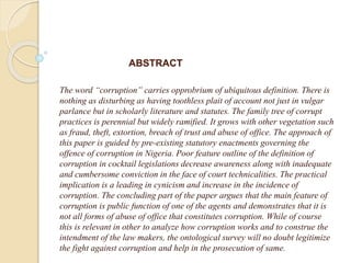 ABSTRACT
The word “corruption” carries opprobrium of ubiquitous definition. There is
nothing as disturbing as having toothless plait of account not just in vulgar
parlance but in scholarly literature and statutes. The family tree of corrupt
practices is perennial but widely ramified. It grows with other vegetation such
as fraud, theft, extortion, breach of trust and abuse of office. The approach of
this paper is guided by pre-existing statutory enactments governing the
offence of corruption in Nigeria. Poor feature outline of the definition of
corruption in cocktail legislations decrease awareness along with inadequate
and cumbersome conviction in the face of court technicalities. The practical
implication is a leading in cynicism and increase in the incidence of
corruption. The concluding part of the paper argues that the main feature of
corruption is public function of one of the agents and demonstrates that it is
not all forms of abuse of office that constitutes corruption. While of course
this is relevant in other to analyze how corruption works and to construe the
intendment of the law makers, the ontological survey will no doubt legitimize
the fight against corruption and help in the prosecution of same.
 