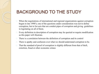 When the negotiations of international and regional organizations against corruption
began in late 1990’s; one of the questions under consideration was not to define
corruption, but to list acts that are conduit pipes of corruption and giving guidelines
to legislating on all of them.
Every definition in description of corruption may be queried or require modification
as this paper will illustrate.
There is a correlation between the definition of corruption and its control
There is apathy and confusion over what we should understand corruption to be.
That the standard of proof of corruption is slightly different from that of theft,
extortion, fraud or other economic crimes
BACKGROUND TO THE STUDY
 