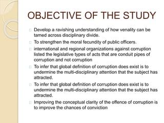 OBJECTIVE OF THE STUDY
Develop a ravishing understanding of how venality can be
tamed across disciplinary divide.
To strengthen the moral fecundity of public officers.
international and regional organizations against corruption
listed the legislative types of acts that are conduit pipes of
corruption and not corruption
To infer that global definition of corruption does exist is to
undermine the multi-disciplinary attention that the subject has
attracted.
To infer that global definition of corruption does exist is to
undermine the multi-disciplinary attention that the subject has
attracted.
Improving the conceptual clarity of the offence of corruption is
to improve the chances of conviction
 