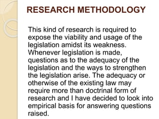 RESEARCH METHODOLOGY
This kind of research is required to
expose the viability and usage of the
legislation amidst its weakness.
Whenever legislation is made,
questions as to the adequacy of the
legislation and the ways to strengthen
the legislation arise. The adequacy or
otherwise of the existing law may
require more than doctrinal form of
research and I have decided to look into
empirical basis for answering questions
raised.
 