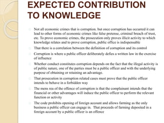 EXPECTED CONTRIBUTION
TO KNOWLEDGE
Not all economic crimes that is corruption. but once corruption has occurred it can
lead to other forms of economic crimes like false pretense, criminal breach of trust,
etc. To prove economic crimes, the prosecution only proves illicit activity to which
knowledge relates and to prove corruption, public office is indispensable
That there is a correlation between the definition of corruption and its control
Corruption is where a public officer deliberately defies a written law in the exercise
of influence
Whether conduct constitutes corruption depends on the fact that the illegal activity is
of public nature, one of the parties must be a public officer and with the underlying
purpose of obtaining or retaining an advantage.
That prosecution in corruption related cases must prove that the public officer
intends to behave in a forbidden way
The mens rea of the offence of corruption is that the complainant intends that the
financial or other advantages will induce the public officer to perform the relevant
function or activity
The code prohibits opening of foreign account and allows farming as the only
business a public officer can engage in. That proceeds of farming deposited in a
foreign account by a public officer is an offence
 