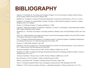 BIBLIOGRAPHY
Aghayere, V.O and Idada, W, “Governance and Corruption in Nigeria” in Cost of Governance in Nigeria, Faculty of Social
Science Journal, Ambrose Alli University, Ekpoma, 2007
Banfield, C.E; “Corruption is a Feature of Government Organization”, Journal of Law and Economics, 1975, vol. 18, issue 3
Gambeta, D; “Corruption: An Analytical Map” in Kotkin, S and Sajo, A; (Eds) Political Corruption in Transition: A skeptics
Handbook, 2002, CEU: Budapest
Gardner, J.A “Defining Corruption”, Corruption and Reform, 7 (1992)
Langseth; P, “Measuring Corruption” in Sampford, C; Shacklock, A; Connors, C; and Galtung, F; (Eds); Measuring Corruption,
2006, Ashgate Publishing Limited: England
Mc Kittrick, E.L; “The Study of Corruption” in Sociology and History: Methods. Lipset, S.M and Hofstader, R (Eds). New York,
1968.
Naylor, R.T. (1998) Corruption in the modern arms business: Lessons from the pentagon scandals in Jain (ed) (1998), Economic
of Corruption: Mass Kluwer Academic Publishers.
Nye, J; “Corruption and Political Development: A Cost-Benefit Analysis” in Political Corruption: A Handbook; Heidenheimer,
A.J; Johnston, M and Levine, V.T; (Eds), New Brunswick, Nova Scotia. 1967.
Noonan, J.T; (1984), Bribes, Berkeley: Calif, 1984
Oyebode, K; ‘The Anti -Corruption Act: A Necessary Instrument For Growth of our Nascent Democracy’. Essay in Honour of
O.C. J. Okocha (SAN), NBA Ilorin Biennial Law Week 2002
Ormerod, D and Rudi, F “Serious Crime Act 2007: The Part 2 Offences” [2009] Crim. L.R. 389
Okogbule, N.S. (2006), “An appraisal of the legal and institutional framework for combating corruption in Nigeria”, Journal of
Financial Crime, Vol. 13 No. 1.
Ormerod, D and Rudi, F “Serious Crime Act 2007: The Part 2 Offences” [2009] Crim. L.R. 389
Rose-Ackerman, S; (1975), Corruption: A Study in Political Economy, Oxford
Shleifer, A and Vishny, R.W; “Corruption”, Quarterly Journal of Economic, August 1993
Tanzi, V; ‘Corruption around the World: Causes, Consequences, Scope and Cures’ IMF Staff paper 45(4) 1998
Waldman, J. (1974), “Overseas corruption of business – a philosophical perspective”, Business and Society, Vol. 15 No. 1
 
