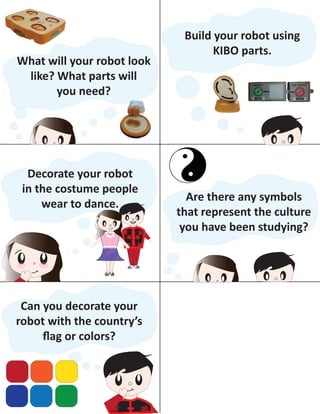 What will your robot look
like? What parts will
you need?
Build your robot using
KIBO parts.
1
Decorate your robot
in the costume people
wear to dance.
Can you decorate your
robot with the country’s
ﬂag or colors?
Are there any symbols
that represent the culture
you have been studying?
 