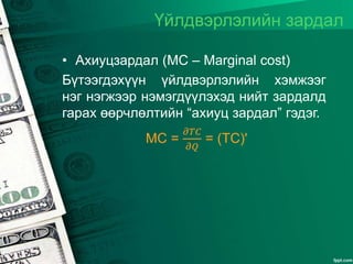 Үйлдвэрлэлийн зардал
• Ахиуцзардал (MC – Marginal cost)
Бүтээгдэхүүн үйлдвэрлэлийн хэмжээг
нэг нэгжээр нэмэгдүүлэхэд нийт зардалд
гарах өөрчлөлтийн “ахиуц зардал” гэдэг.
MC =
𝜕𝑇𝐶
𝜕𝑄
= (TC)'
 