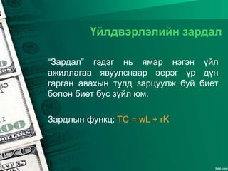 Үйлдвэрлэлийн зардал
“Зардал” гэдэг нь ямар нэгэн үйл
ажиллагаа явуулснаар эерэг үр дүн
гарган авахын тулд зарцуулж буй биет
болон биет бус зүйл юм.
Зардлын функц: TC = wL + rK
 