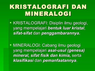 KRISTALOGRAFI DAN
   MINERALOGI
 KRISTALOGRAFI: Disiplin ilmu geologi,
  yang mempelajari bentuk luar kristal,
  sifat-sifat dan penggambarannya.

 MINERALOGI: Cabang ilmu geologi
  yang mempelajari asal-usul (genesa)
  mineral, sifat fisik dan kimia, serta
  klasifikasi dan pemanfaatannya.
 