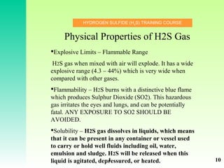 HYDROGEN SULFIDE (H2
S) TRAINING COURSE
Explosive Limits – Flammable Range
H2S gas when mixed with air will explode. It has a wide
explosive range (4.3 – 44%) which is very wide when
compared with other gases.
Flammability – H2S burns with a distinctive blue flame
which produces Sulphur Dioxide (SO2). This hazardous
gas irritates the eyes and lungs, and can be potentially
fatal. ANY EXPOSURE TO SO2 SHOULD BE
AVOIDED.
Solubility – H2S gas dissolves in liquids, which means
that it can be present in any container or vessel used
to carry or hold well fluids including oil, water,
emulsion and sludge. H2S will be released when this
liquid is agitated, depressured, or heated.
Physical Properties of H2S Gas
1 10
 