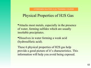HYDROGEN SULFIDE (H2
S) TRAINING COURSE
Attacks most metals, especially in the presence
of water, forming sulfides which are usually
insoluble precipitates.
Dissolves in water forming a weak acid
(hydrosulfuric acid).
These 6 physical properties of H2S gas help
provide a good picture of it’s characteristics. This
information will help you avoid being exposed.
Physical Properties of H2S Gas
12
 