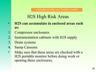 HYDROGEN SULFIDE (H2
S) TRAINING COURSE
H2S High Risk Areas
• H2S can accumulate in enclosed areas such
as:
1. Compressor enclosures
2. Instrumentation cabinets with H2S supply
3. Drain systems
4. Sump Caissons
• Make sure that these areas are checked with a
H2S portable monitor before doing work or
opening these enclosures.
15
 