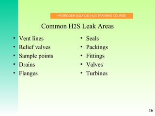 HYDROGEN SULFIDE (H2
S) TRAINING COURSE
Common H2S Leak Areas
• Vent lines
• Relief valves
• Sample points
• Drains
• Flanges
• Seals
• Packings
• Fittings
• Valves
• Turbines
16
 
