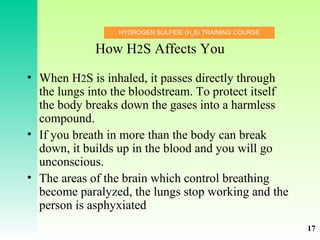 HYDROGEN SULFIDE (H2
S) TRAINING COURSE
How H2S Affects You
• When H2S is inhaled, it passes directly through
the lungs into the bloodstream. To protect itself
the body breaks down the gases into a harmless
compound.
• If you breath in more than the body can break
down, it builds up in the blood and you will go
unconscious.
• The areas of the brain which control breathing
become paralyzed, the lungs stop working and the
person is asphyxiated
17
 