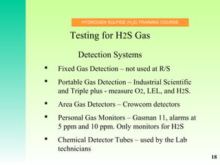 HYDROGEN SULFIDE (H2
S) TRAINING COURSE
 Fixed Gas Detection – not used at R/S
 Portable Gas Detection – Industrial Scientific
and Triple plus - measure O2, LEL, and H2S.
 Area Gas Detectors – Crowcom detectors
 Personal Gas Monitors – Gasman 11, alarms at
5 ppm and 10 ppm. Only monitors for H2S
 Chemical Detector Tubes – used by the Lab
technicians
Testing for H2S Gas
Detection Systems
18
 