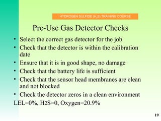HYDROGEN SULFIDE (H2
S) TRAINING COURSE
Pre-Use Gas Detector Checks
• Select the correct gas detector for the job
• Check that the detector is within the calibration
date
• Ensure that it is in good shape, no damage
• Check that the battery life is sufficient
• Check that the sensor head membranes are clean
and not blocked
• Check the detector zeros in a clean environment
LEL=0%, H2S=0, Oxygen=20.9%
19
 