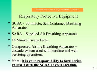 HYDROGEN SULFIDE (H2
S) TRAINING COURSE
Respiratory Protective Equipment
 SCBA - 30 minute, Self Contained Breathing
Apparatus
 SABA – Supplied Air Breathing Apparatus
 10 Minute Escape Packs
 Compressed Airline Breathing Apparatus –
cascade system used with wireline and well
servicing operations.
 Note: It is your responsibility to familiarize
yourself with the SCBA at your location.
23
 