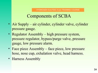 HYDROGEN SULFIDE (H2
S) TRAINING COURSE
Components of SCBA
• Air Supply – air cylinder, cylinder valve, cylinder
pressure gauge.
• Regulator Assembly – high pressure system,
pressure regulator, bypass/purge valve, pressure
gauge, low pressure alarm.
• Face piece Assembly – face piece, low pressure
hose, nose cup, exhalation valve, head harness.
• Harness Assembly
24
 