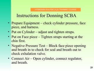 HYDROGEN SULFIDE (H2
S) TRAINING COURSE
Instructions for Donning SCBA
• Prepare Equipment – check cylinder pressure, face
piece, and harness.
• Put on Cylinder – adjust and tighten straps.
• Put on Face piece – Tighten straps starting at the
chin first.
• Negative Pressure Test – Block face piece opening
and breath in to check for seal and breath out to
check exhalation valve.
• Connect Air – Open cylinder, connect regulator,
and breath.
25
 
