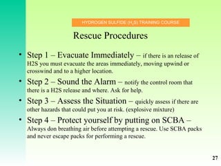 HYDROGEN SULFIDE (H2
S) TRAINING COURSE
Rescue Procedures
• Step 1 – Evacuate Immediately – if there is an release of
H2S you must evacuate the areas immediately, moving upwind or
crosswind and to a higher location.
• Step 2 – Sound the Alarm – notify the control room that
there is a H2S release and where. Ask for help.
• Step 3 – Assess the Situation – quickly assess if there are
other hazards that could put you at risk. (explosive mixture)
• Step 4 – Protect yourself by putting on SCBA –
Always don breathing air before attempting a rescue. Use SCBA packs
and never escape packs for performing a rescue.
27
 