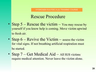 HYDROGEN SULFIDE (H2
S) TRAINING COURSE
Rescue Procedure
• Step 5 – Rescue the victim – You may rescue by
yourself if you know help is coming. Move victim upwind
to fresh air.
• Step 6 – Revive the Victim – assess the victim
for vital signs. If not breathing artificial respiration must
be started.
• Step 7 – Get Medical Aid – All H2S victims
require medical attention. Never leave the victim alone.
28
 