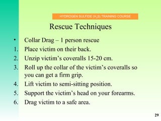 HYDROGEN SULFIDE (H2
S) TRAINING COURSE
Rescue Techniques
• Collar Drag – 1 person rescue
1. Place victim on their back.
2. Unzip victim’s coveralls 15-20 cm.
3. Roll up the collar of the victim’s coveralls so
you can get a firm grip.
4. Lift victim to semi-sitting position.
5. Support the victim’s head on your forearms.
6. Drag victim to a safe area.
29
 