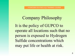 HYDROGEN SULFIDE (H2
S) TRAINING COURSE
Company Philosophy
It is the policy of GUPCO to
operate all locations such that no
person is exposed to Hydrogen
Sulfide concentrations which
may put life or health at risk.
3
 