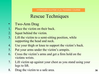 HYDROGEN SULFIDE (H2
S) TRAINING COURSE
Rescue Techniques
• Two-Arm Drag
1. Place the victim on their back.
2. Squat behind the victim.
3. Lift the victim to a semi-sitting position, while
supporting the head and neck.
4. Use your thigh or knee to support the victim’s back.
5. Put your arms under the victim’s armpits.
6. Cross the victim’s arms and get a firm hold on the
victims wrists.
7. Lift victim up against your chest as you stand using your
legs to lift.
8. Drag the victim to a safe area. 30
 